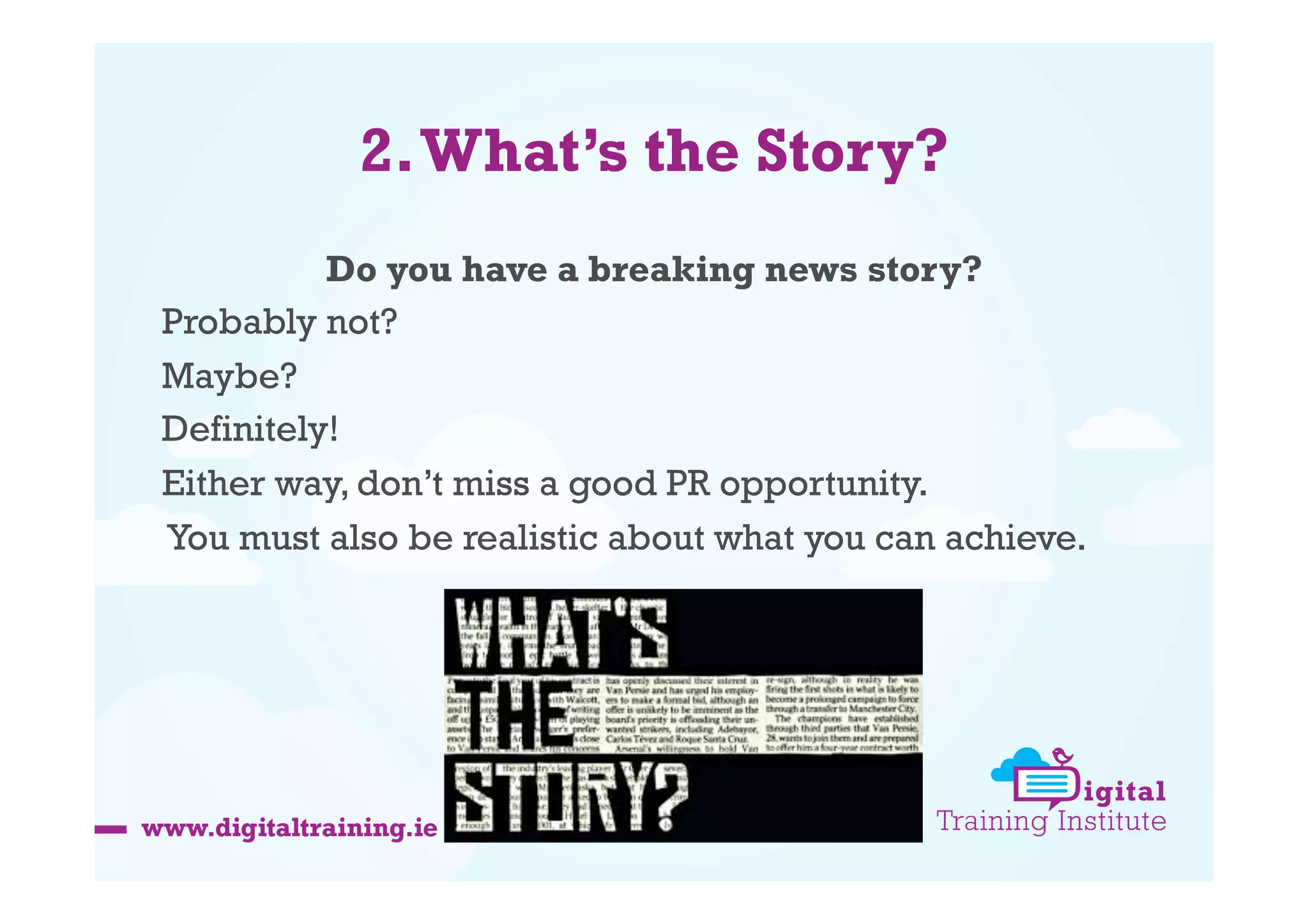 2. What’s the Story?
Do you have a breaking news story?
Probably not?
Maybe?
Definitely!
Either way, don’t miss a good PR opportunity.
You must also be realistic about what you can achieve.

 