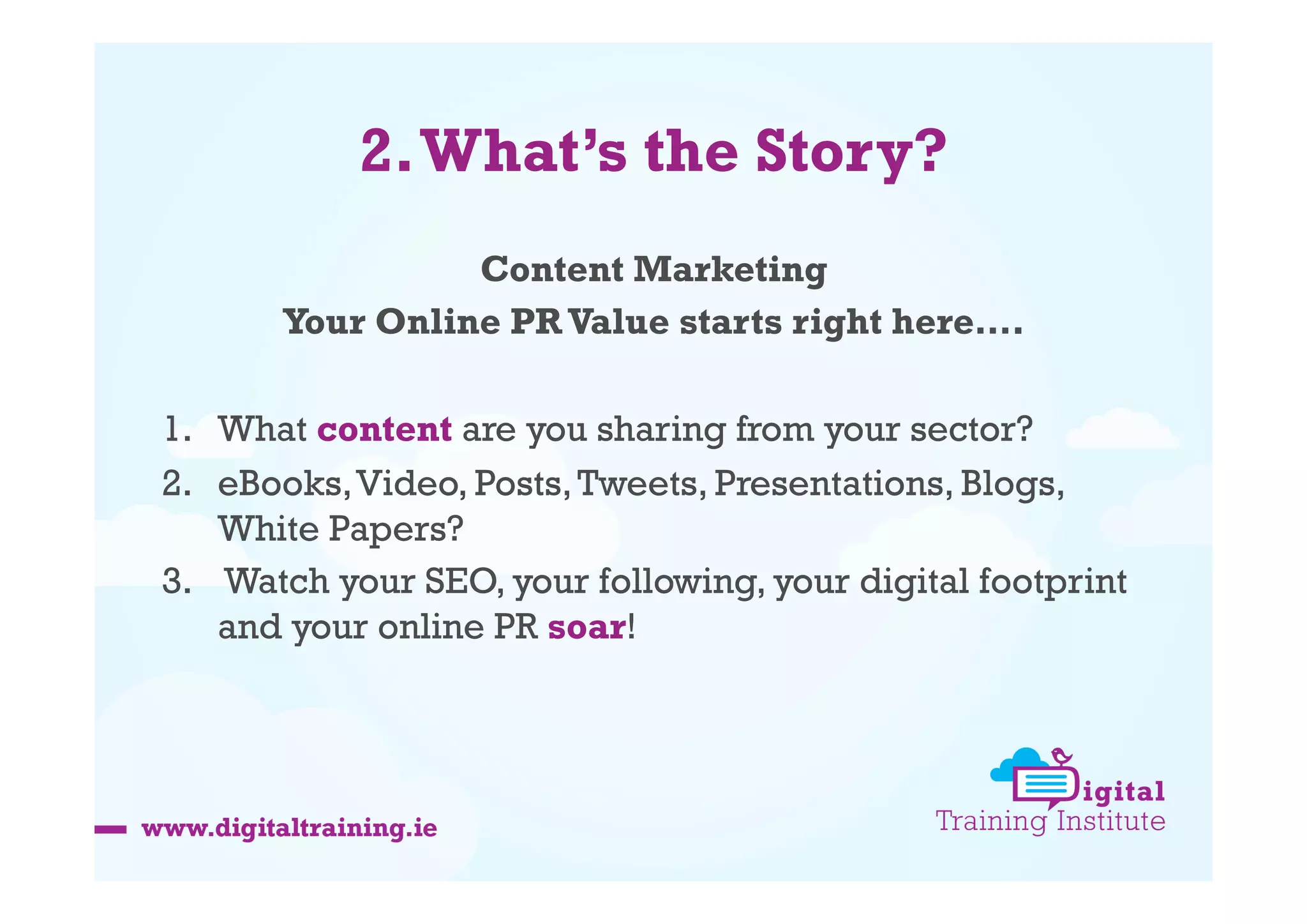 2. What’s the Story?
Content Marketing
Your Online PR Value starts right here….
1.  What content are you sharing from your sector?
2.  eBooks, Video, Posts, Tweets, Presentations, Blogs,
White Papers?
3.  Watch your SEO, your following, your digital footprint
and your online PR soar!

 