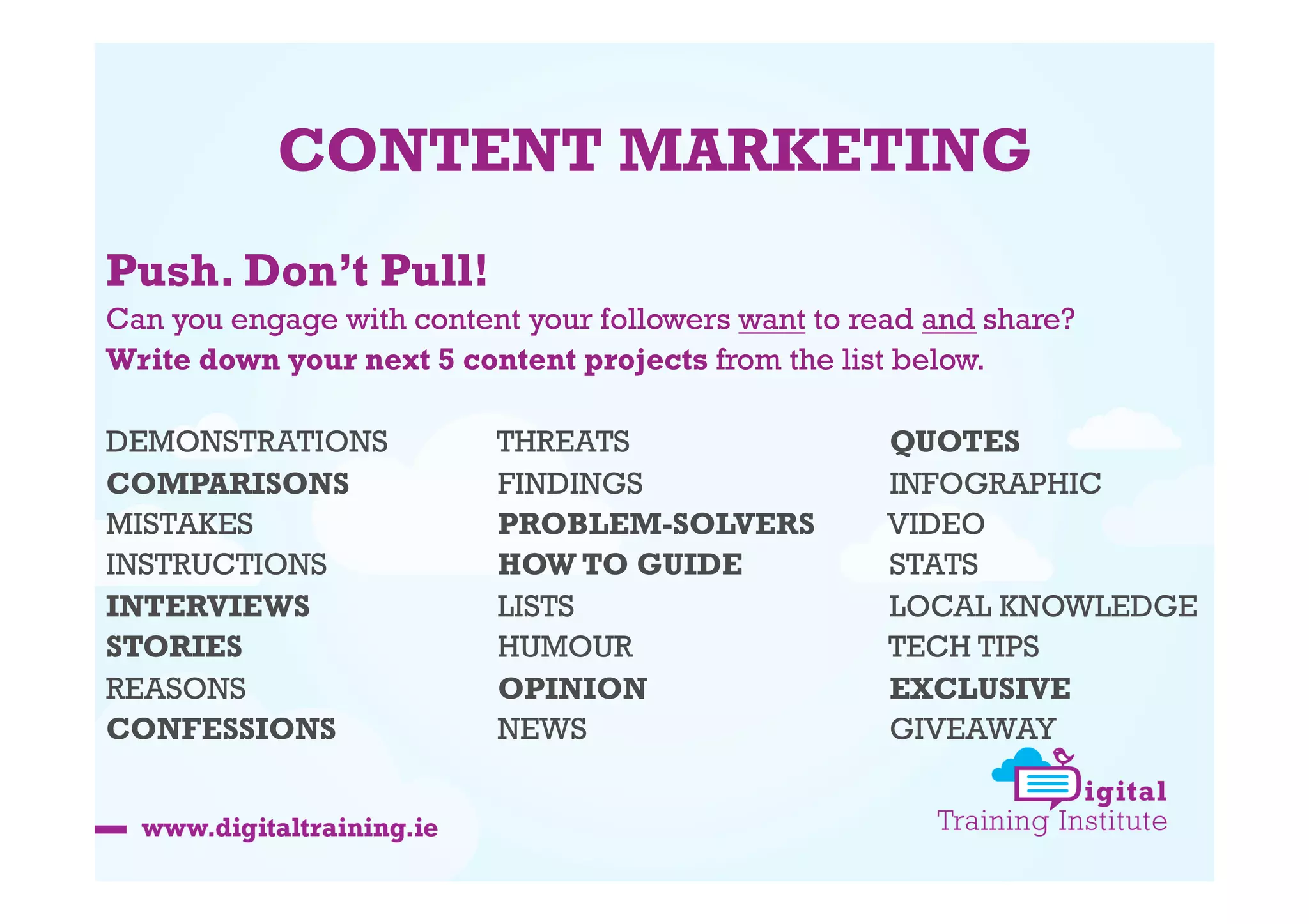 CONTENT MARKETING
Push. Don’t Pull!
Can you engage with content your followers want to read and share?
Write down your next 5 content projects from the list below.
DEMONSTRATIONS
COMPARISONS
MISTAKES
INSTRUCTIONS
INTERVIEWS
STORIES
REASONS
CONFESSIONS

THREATS
FINDINGS
PROBLEM-SOLVERS
HOW TO GUIDE
LISTS
HUMOUR
OPINION
NEWS

QUOTES
INFOGRAPHIC
VIDEO
STATS
LOCAL KNOWLEDGE
TECH TIPS
EXCLUSIVE
GIVEAWAY

 