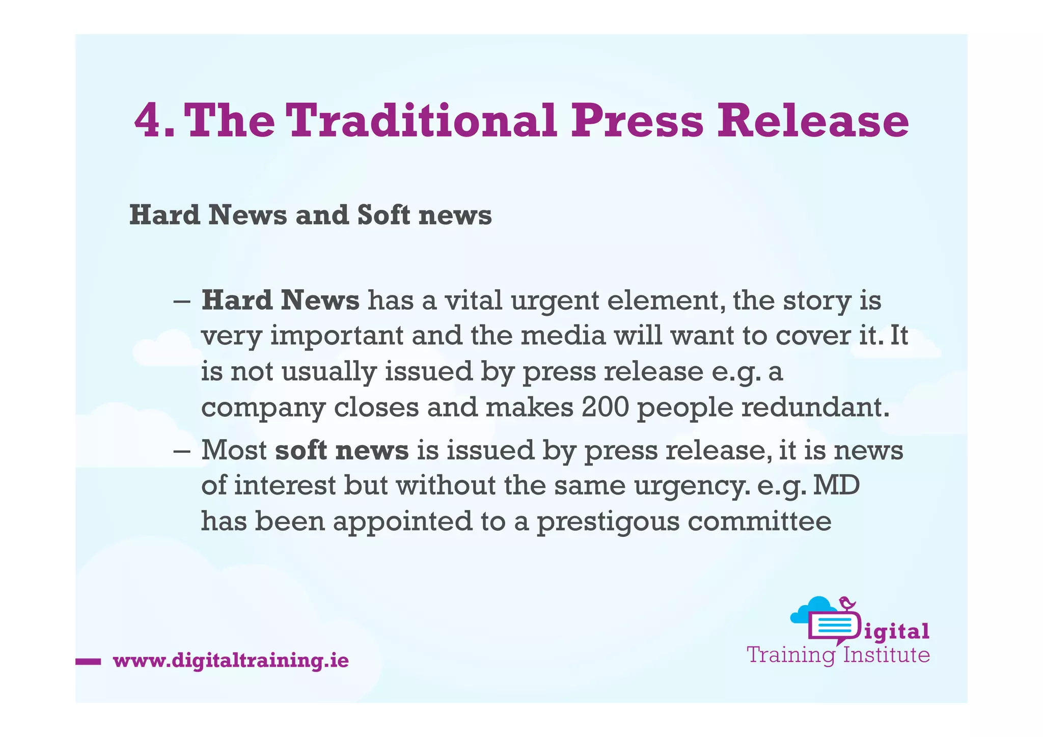 4. The Traditional Press Release
Hard News and Soft news
–  Hard News has a vital urgent element, the story is
very important and the media will want to cover it. It
is not usually issued by press release e.g. a
company closes and makes 200 people redundant.
–  Most soft news is issued by press release, it is news
of interest but without the same urgency. e.g. MD
has been appointed to a prestigous committee

 