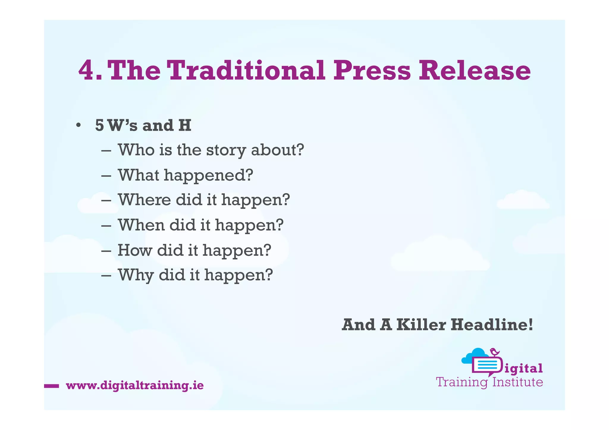 4. The Traditional Press Release
•  5 W’s and H
–  Who is the story about?
–  What happened?
–  Where did it happen?
–  When did it happen?
–  How did it happen?
–  Why did it happen?
And A Killer Headline!

 