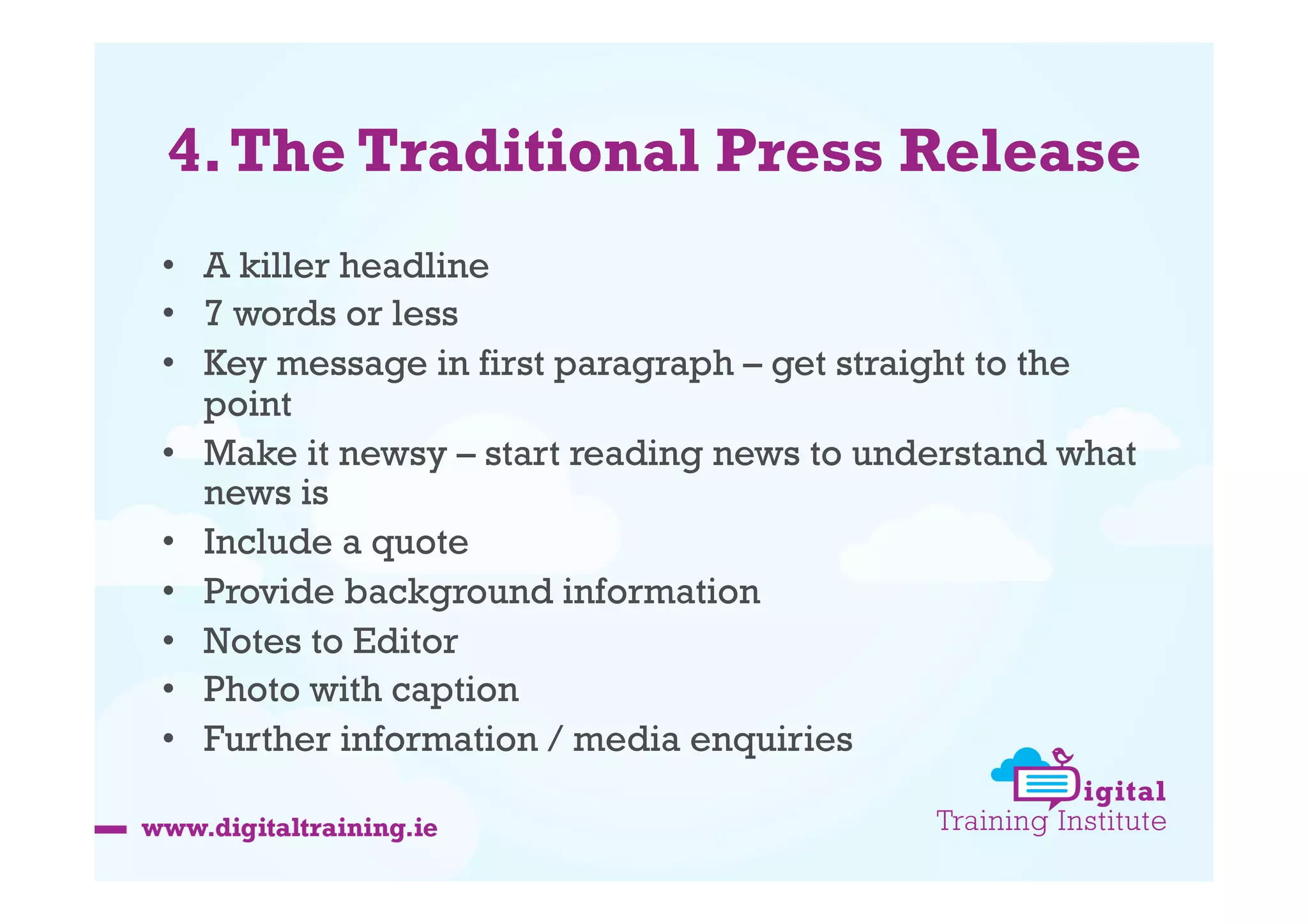 4. The Traditional Press Release
•  A killer headline
•  7 words or less
•  Key message in first paragraph – get straight to the
point
•  Make it newsy – start reading news to understand what
news is
•  Include a quote
•  Provide background information
•  Notes to Editor
•  Photo with caption
•  Further information / media enquiries

 