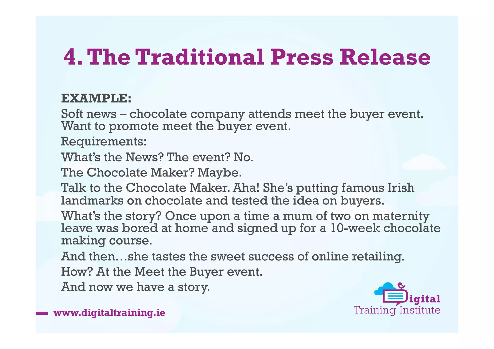 4. The Traditional Press Release
EXAMPLE:
Soft news – chocolate company attends meet the buyer event.
Want to promote meet the buyer event.
Requirements:
What’s the News? The event? No.
The Chocolate Maker? Maybe.
Talk to the Chocolate Maker. Aha! She’s putting famous Irish
landmarks on chocolate and tested the idea on buyers.
What’s the story? Once upon a time a mum of two on maternity
leave was bored at home and signed up for a 10-week chocolate
making course.
And then…she tastes the sweet success of online retailing.
How? At the Meet the Buyer event.
And now we have a story.

 