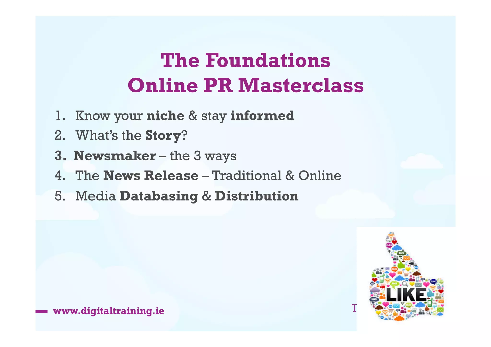 The Foundations
Online PR Masterclass
1. 
2. 
3. 
4. 
5. 

Know your niche & stay informed
What’s the Story?
Newsmaker – the 3 ways
The News Release – Traditional & Online
Media Databasing & Distribution

 