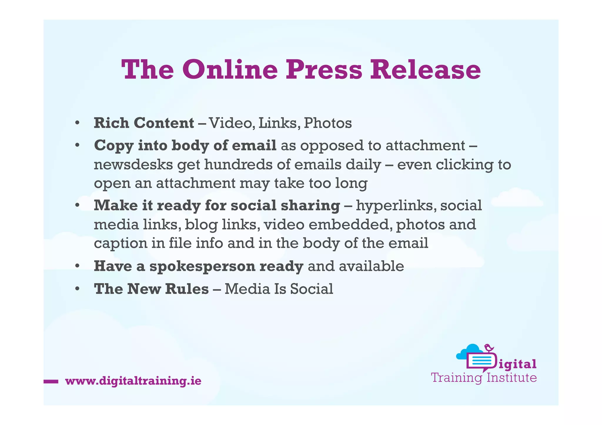 The Online Press Release
•  Rich Content – Video, Links, Photos
•  Copy into body of email as opposed to attachment –
newsdesks get hundreds of emails daily – even clicking to
open an attachment may take too long
•  Make it ready for social sharing – hyperlinks, social
media links, blog links, video embedded, photos and
caption in file info and in the body of the email
•  Have a spokesperson ready and available
•  The New Rules – Media Is Social

 