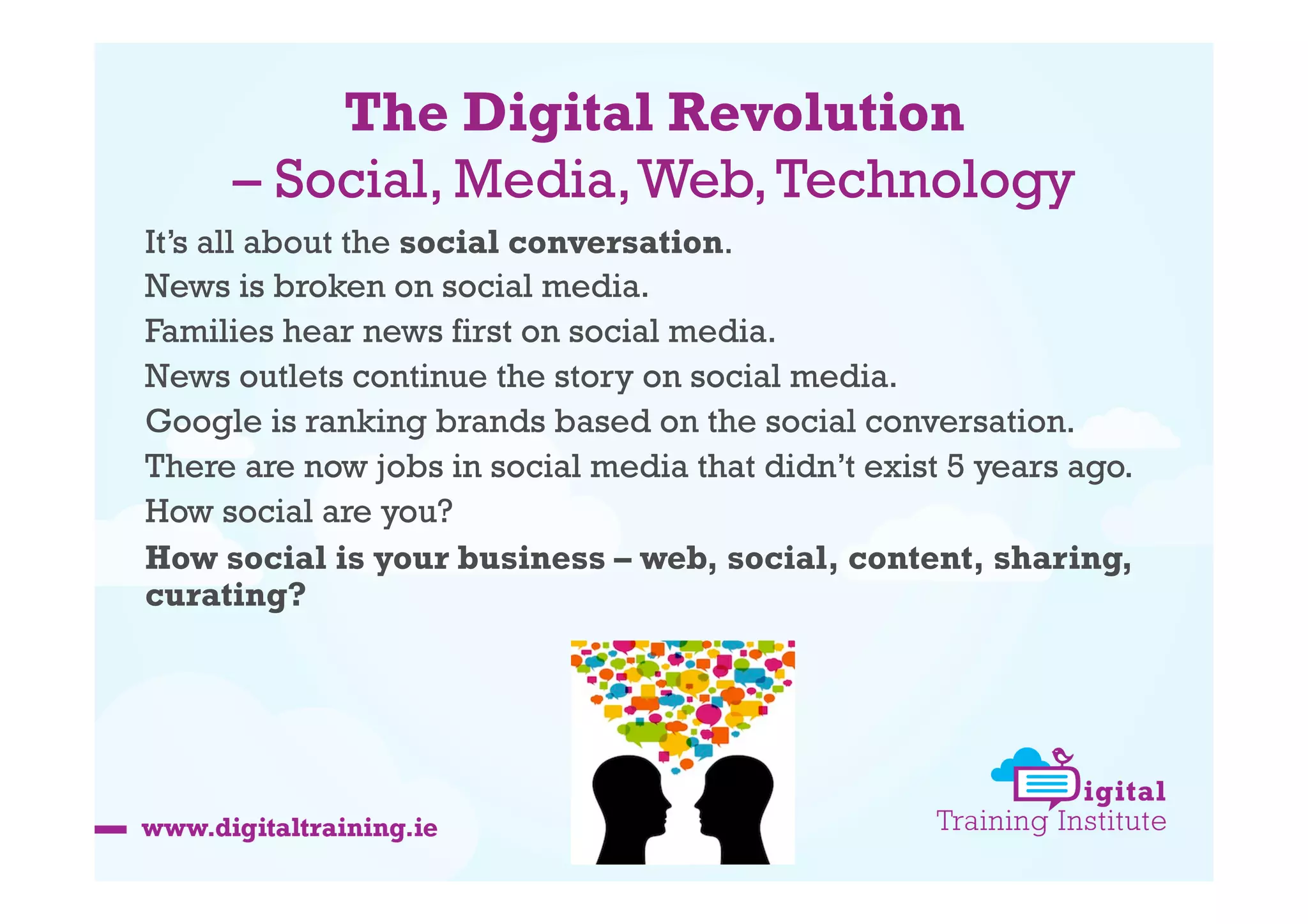 The Digital Revolution
– Social, Media, Web, Technology
It’s all about the social conversation.
News is broken on social media.
Families hear news first on social media.
News outlets continue the story on social media.
Google is ranking brands based on the social conversation.
There are now jobs in social media that didn’t exist 5 years ago.
How social are you?
How social is your business – web, social, content, sharing,
curating?

 