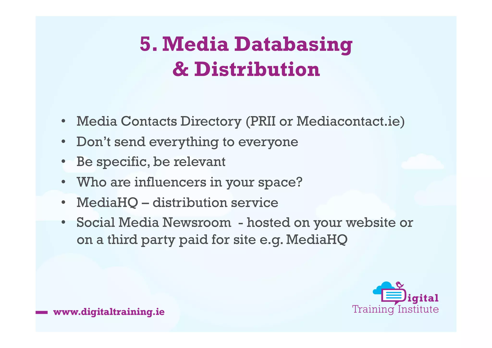 5. Media Databasing
& Distribution
• 
• 
• 
• 
• 
• 

Media Contacts Directory (PRII or Mediacontact.ie)
Don’t send everything to everyone
Be specific, be relevant
Who are influencers in your space?
MediaHQ – distribution service
Social Media Newsroom - hosted on your website or
on a third party paid for site e.g. MediaHQ

 