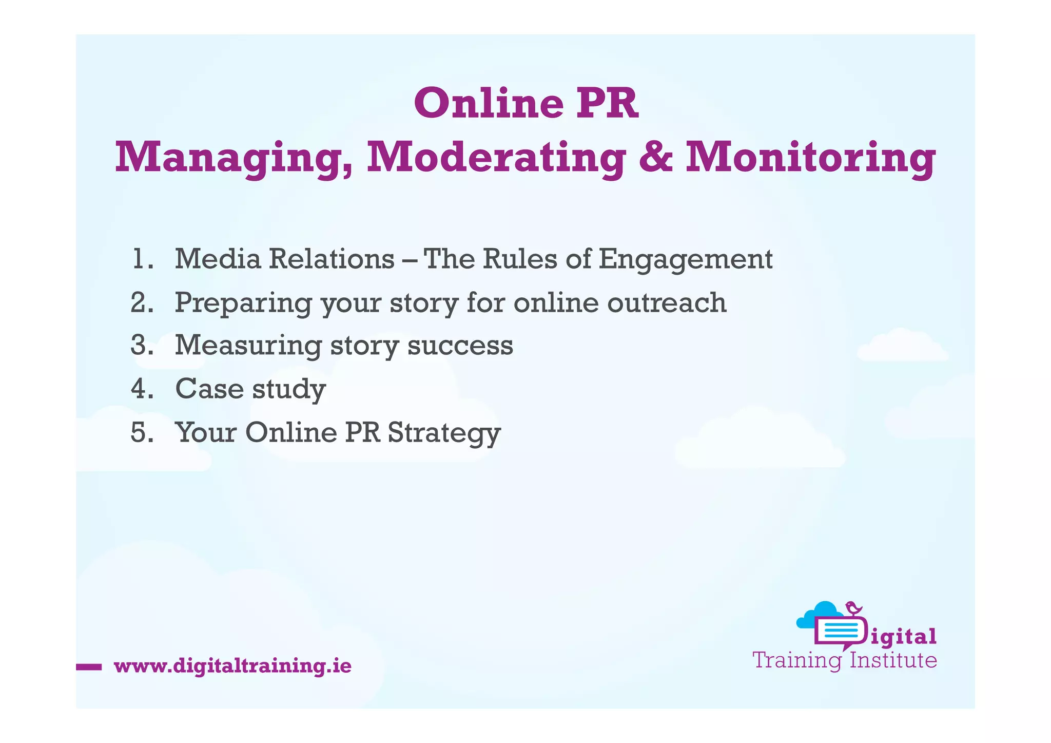 Online PR
Managing, Moderating & Monitoring
1. 
2. 
3. 
4. 
5. 

Media Relations – The Rules of Engagement
Preparing your story for online outreach
Measuring story success
Case study
Your Online PR Strategy

 