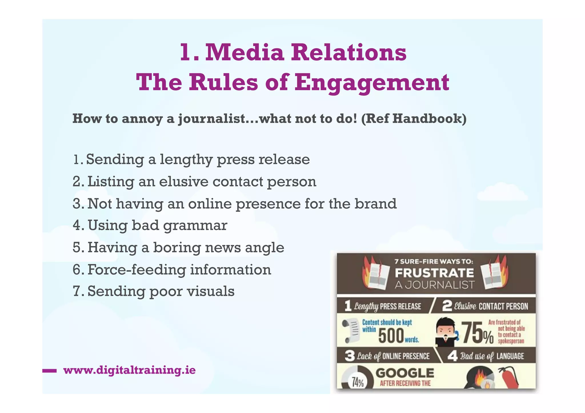 1. Media Relations
The Rules of Engagement
How to annoy a journalist…what not to do! (Ref Handbook)
1. Sending a lengthy press release

2. Listing an elusive contact person 
3. Not having an online presence for the brand
4. Using bad grammar
5. Having a boring news angle 
6. Force-feeding information
7. Sending poor visuals

 