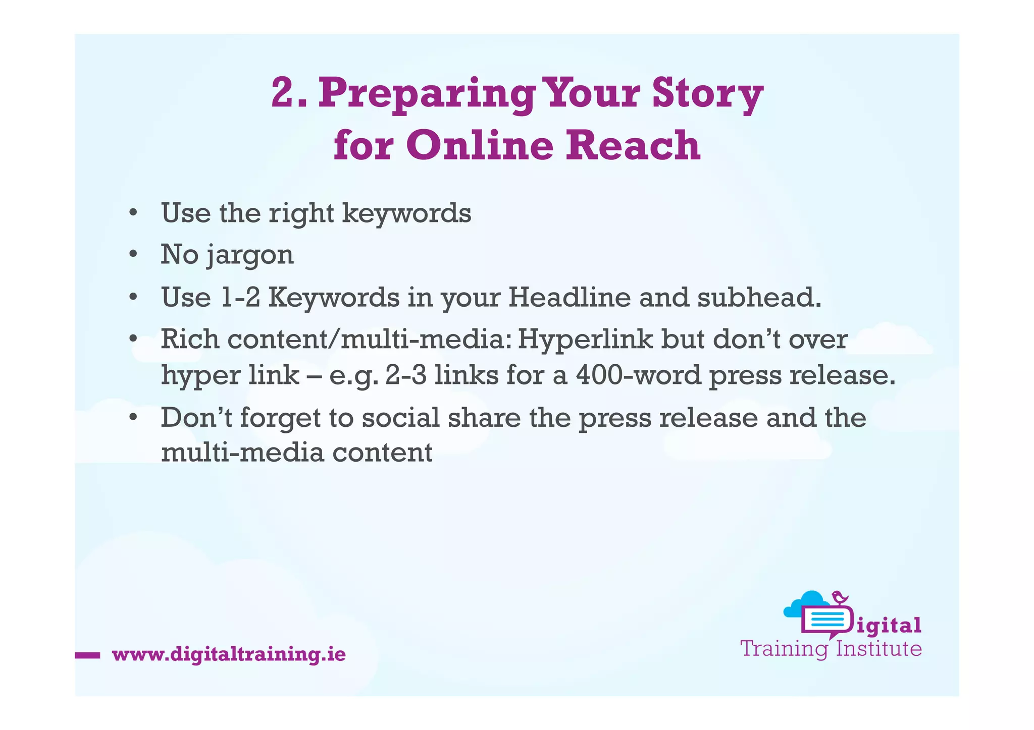 2. Preparing Your Story
for Online Reach
Use the right keywords
No jargon
Use 1-2 Keywords in your Headline and subhead.
Rich content/multi-media: Hyperlink but don’t over
hyper link – e.g. 2-3 links for a 400-word press release.
•  Don’t forget to social share the press release and the
multi-media content
• 
• 
• 
• 

 