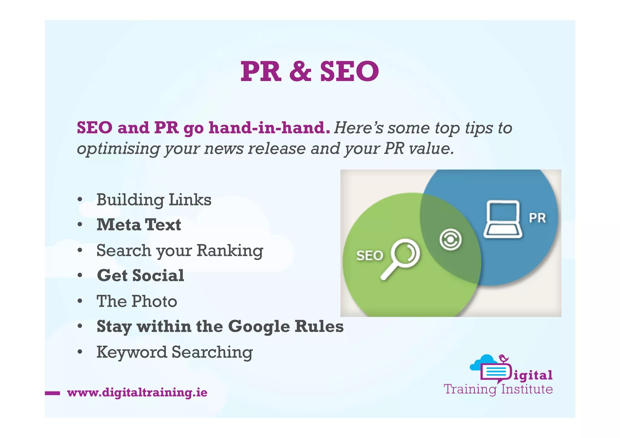 PR & SEO
SEO and PR go hand-in-hand. Here’s some top tips to
optimising your news release and your PR value.
• 
• 
• 
• 
• 
• 
• 

Building Links
Meta Text
Search your Ranking
Get Social
The Photo
Stay within the Google Rules
Keyword Searching

 