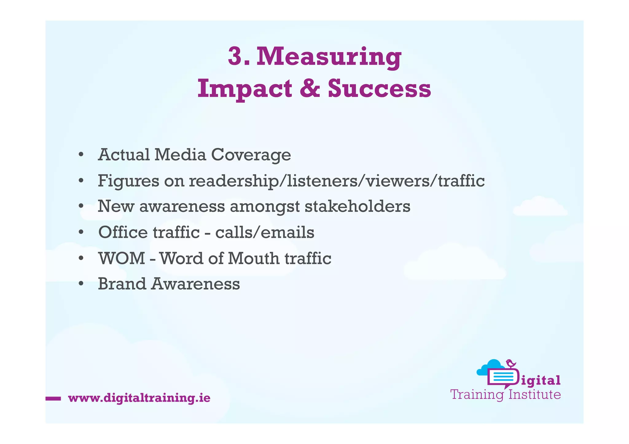 3. Measuring
Impact & Success
• 
• 
• 
• 
• 
• 

Actual Media Coverage
Figures on readership/listeners/viewers/traffic
New awareness amongst stakeholders
Office traffic - calls/emails
WOM - Word of Mouth traffic
Brand Awareness

 