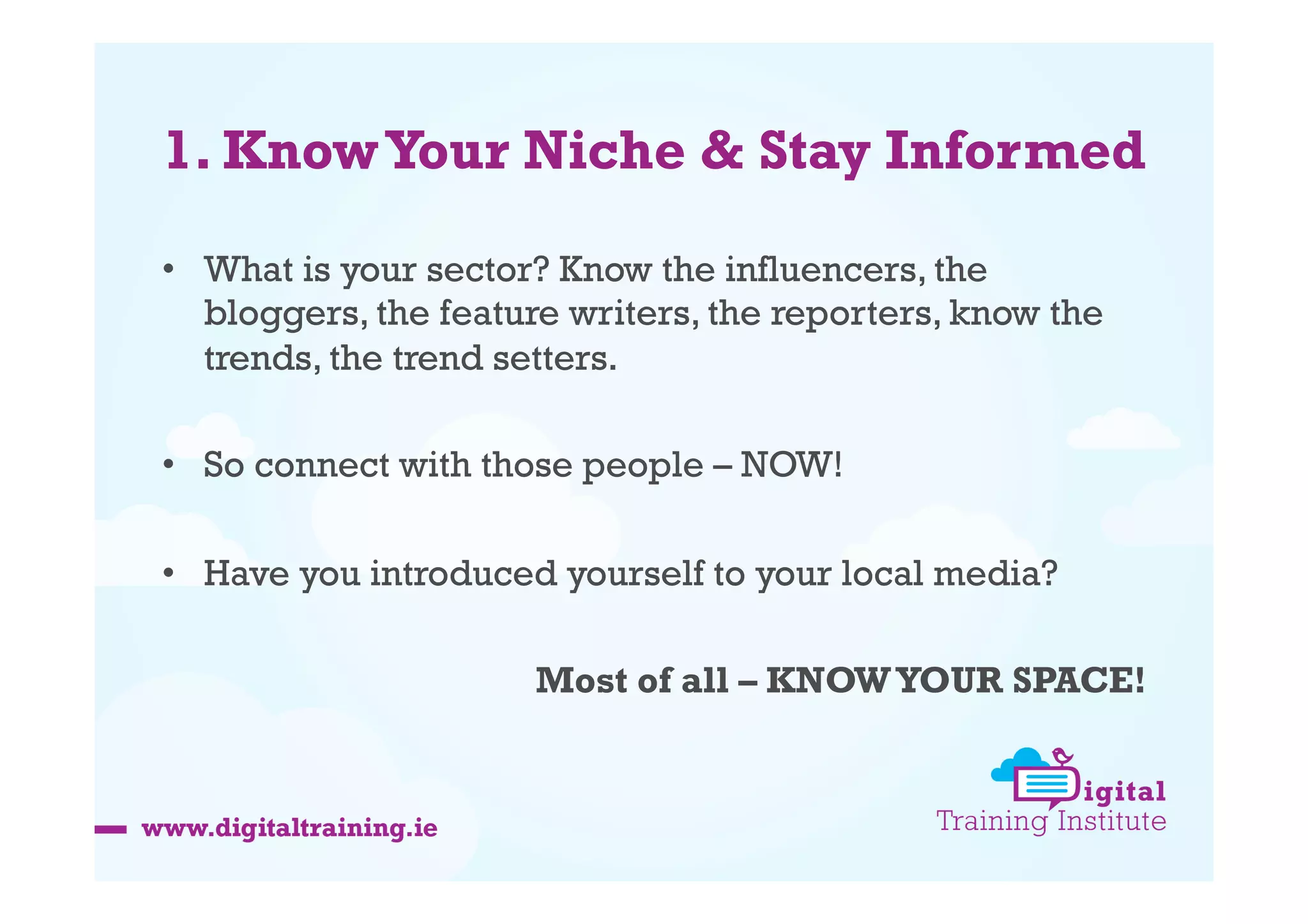 1. Know Your Niche & Stay Informed
•  What is your sector? Know the influencers, the
bloggers, the feature writers, the reporters, know the
trends, the trend setters.
•  So connect with those people – NOW!
•  Have you introduced yourself to your local media?
Most of all – KNOW YOUR SPACE!

 