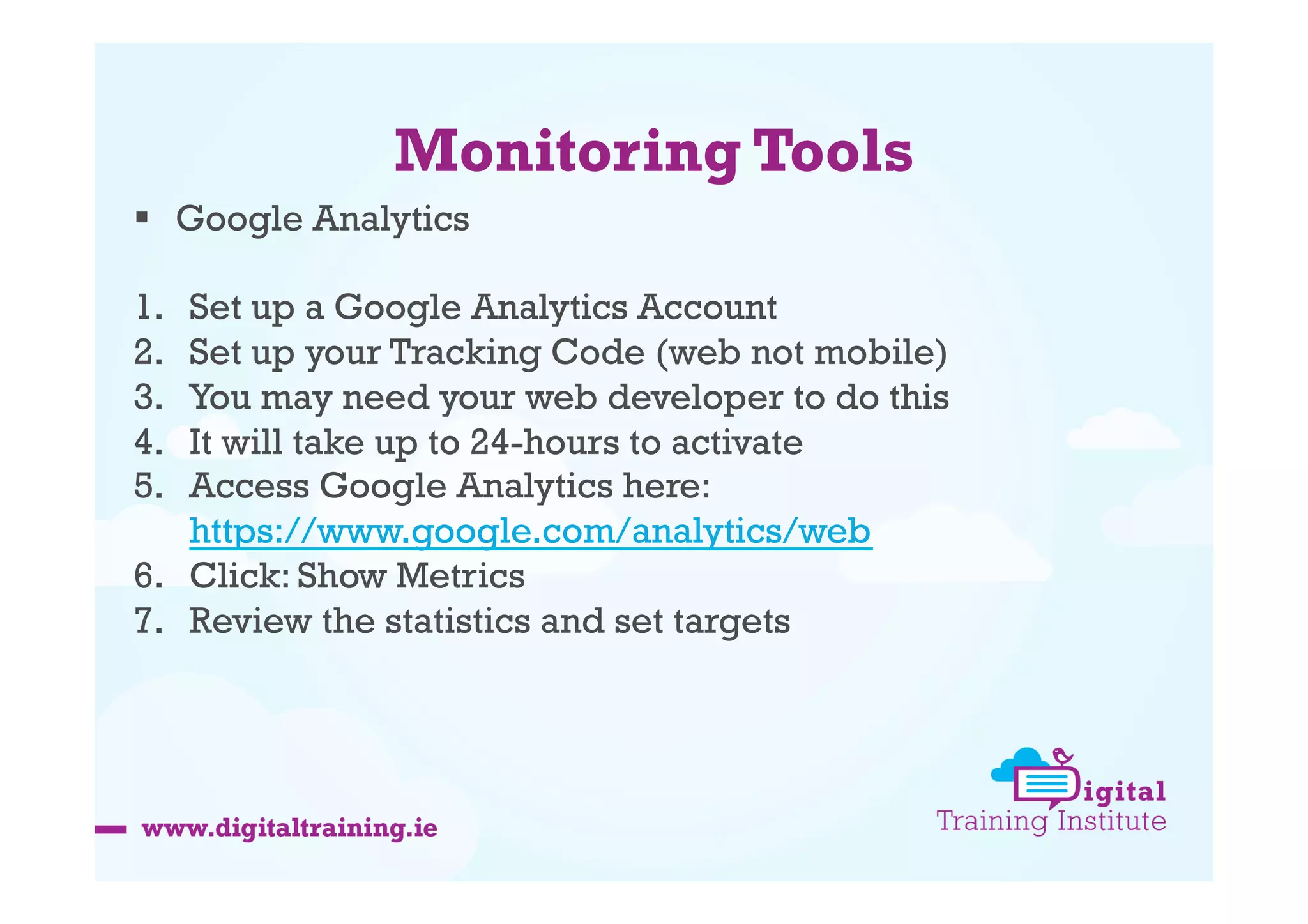 Monitoring Tools
  Google Analytics
1. 
2. 
3. 
4. 
5. 

Set up a Google Analytics Account
Set up your Tracking Code (web not mobile)
You may need your web developer to do this
It will take up to 24-hours to activate
Access Google Analytics here:
https://www.google.com/analytics/web
6.  Click: Show Metrics
7.  Review the statistics and set targets

 