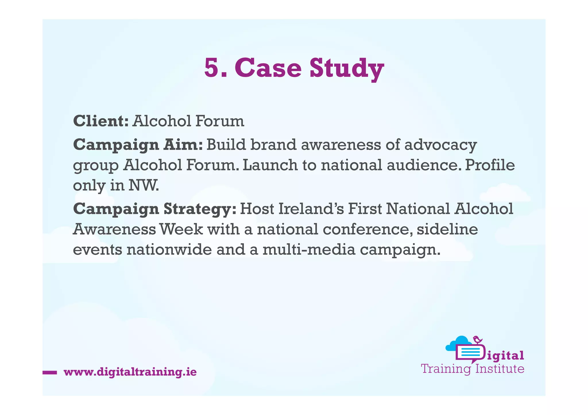 5. Case Study
Client: Alcohol Forum
Campaign Aim: Build brand awareness of advocacy
group Alcohol Forum. Launch to national audience. Profile
only in NW.
Campaign Strategy: Host Ireland’s First National Alcohol
Awareness Week with a national conference, sideline
events nationwide and a multi-media campaign.

 