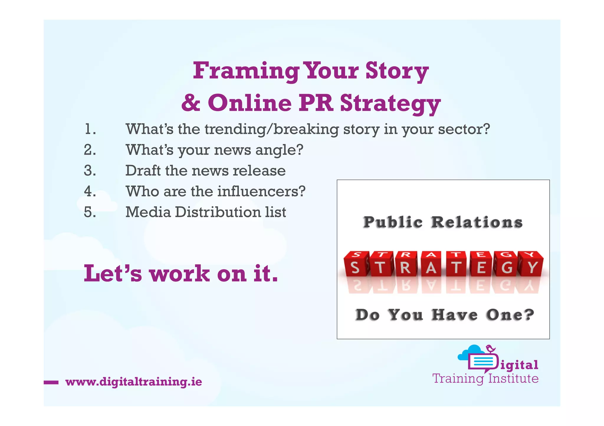 Framing Your Story
& Online PR Strategy
1. 
2. 
3. 
4. 
5. 

What’s the trending/breaking story in your sector?
What’s your news angle?
Draft the news release
Who are the influencers?
Media Distribution list

Let’s work on it.

 