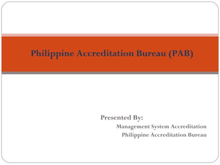 Philippine Accreditation Bureau (PAB) 
Presented By: 
Management System Accreditation 
Philippine Accreditation Bureau 
 