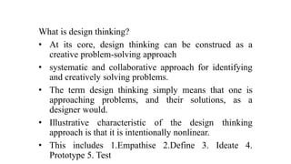 What is design thinking?
• At its core, design thinking can be construed as a
creative problem-solving approach
• systematic and collaborative approach for identifying
and creatively solving problems.
• The term design thinking simply means that one is
approaching problems, and their solutions, as a
designer would.
• Illustrative characteristic of the design thinking
approach is that it is intentionally nonlinear.
• This includes 1.Empathise 2.Define 3. Ideate 4.
Prototype 5. Test
 