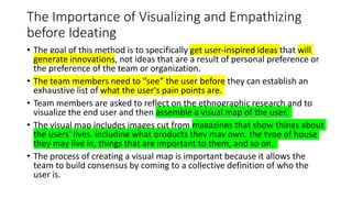 • Once the team has a cohesive vision of the end user, they can begin the
empathizing process.
• The goal of the empathizi...