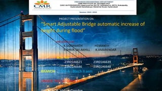 Mchcb fueieuc
PROJECT PRESENTATION ON
“Smart Adjustable Bridge automatic increase of
height during flood”
PRESENTED BY
K.SIDDHARTH HEMANTH
R.SHIVA SAI AKHILL R.AMARENDAR
ROLL NO:
23R01A6621 23R01A6639
23R01A6646 23R01A6648
BRANCH : CSM-A Btech II sem
UNDER THE GUIDANCE OF:-
 