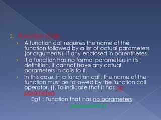 The formal parameter names and actual parameters names can be the same or different Functions – ExampleintfnAdd(int iNumber1, int iNumber2) ;int main(intargc, char **argv) {int iResult,iValue1, iValue2;	/* Function is called here */iResult = fnAdd(iValue1, iValue2);printf(“Sum of %d and %d is %d\n”,iValue1, iValue2, iResult);	return 0;}/* Function to add two integers */intfnAdd(int iNumber1, int iNumber2){	 /* Variable declaration*/intiSum;iSum = iNumber1 + iNumber2; /* Find the sum */	 return (iSum); 	/* Return the result */}Actual ArgumentFormal ArgumentReturn value