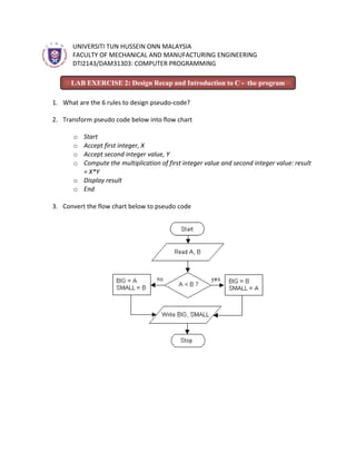 UNIVERSITI TUN HUSSEIN ONN MALAYSIA
      FACULTY OF MECHANICAL AND MANUFACTURING ENGINEERING
      DTI2143/DAM31303: COMPUTER PROGRAMMING

      LAB EXERCISE 2: Design Recap and Introduction to C - the program

1. What are the 6 rules to design pseudo-code?

2. Transform pseudo code below into flow chart

      o Start
      o Accept first integer, X
      o Accept second integer value, Y
      o Compute the multiplication of first integer value and second integer value: result
        = X*Y
      o Display result
      o End

3. Convert the flow chart below to pseudo code
 