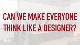 CAN WE MAKE EVERYONE
THINK LIKE A DESIGNER?
 