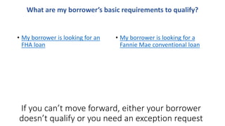 • My borrower is looking for an
FHA loan
• My borrower is looking for a
Fannie Mae conventional loan
What are my borrower’s basic requirements to qualify?
If you can’t move forward, either your borrower
doesn’t qualify or you need an exception request
 