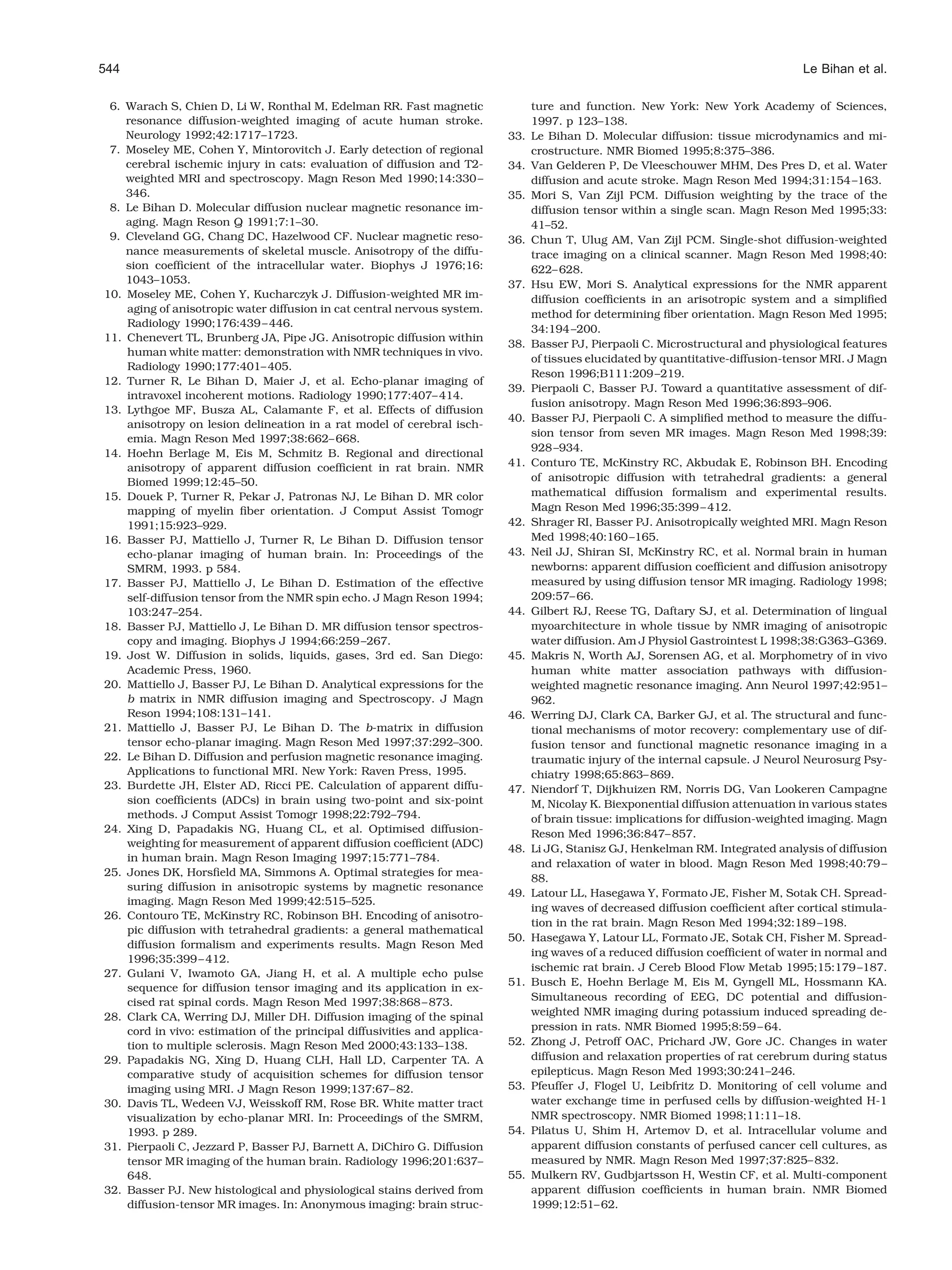 544                                                                                                                                 Le Bihan et al.

 6. Warach S, Chien D, Li W, Ronthal M, Edelman RR. Fast magnetic                ture and function. New York: New York Academy of Sciences,
    resonance diffusion-weighted imaging of acute human stroke.                  1997. p 123–138.
    Neurology 1992;42:1717–1723.                                           33.   Le Bihan D. Molecular diffusion: tissue microdynamics and mi-
 7. Moseley ME, Cohen Y, Mintorovitch J. Early detection of regional             crostructure. NMR Biomed 1995;8:375–386.
    cerebral ischemic injury in cats: evaluation of diffusion and T2-      34.   Van Gelderen P, De Vleeschouwer MHM, Des Pres D, et al. Water
    weighted MRI and spectroscopy. Magn Reson Med 1990;14:330 –                  diffusion and acute stroke. Magn Reson Med 1994;31:154 –163.
    346.                                                                   35.   Mori S, Van Zijl PCM. Diffusion weighting by the trace of the
 8. Le Bihan D. Molecular diffusion nuclear magnetic resonance im-               diffusion tensor within a single scan. Magn Reson Med 1995;33:
    aging. Magn Reson Q 1991;7:1–30.                                             41–52.
 9. Cleveland GG, Chang DC, Hazelwood CF. Nuclear magnetic reso-           36.   Chun T, Ulug AM, Van Zijl PCM. Single-shot diffusion-weighted
    nance measurements of skeletal muscle. Anisotropy of the diffu-              trace imaging on a clinical scanner. Magn Reson Med 1998;40:
    sion coefﬁcient of the intracellular water. Biophys J 1976;16:               622– 628.
    1043–1053.                                                             37.   Hsu EW, Mori S. Analytical expressions for the NMR apparent
10. Moseley ME, Cohen Y, Kucharczyk J. Diffusion-weighted MR im-                 diffusion coefﬁcients in an arisotropic system and a simpliﬁed
    aging of anisotropic water diffusion in cat central nervous system.          method for determining ﬁber orientation. Magn Reson Med 1995;
    Radiology 1990;176:439 – 446.
                                                                                 34:194 –200.
11. Chenevert TL, Brunberg JA, Pipe JG. Anisotropic diffusion within
                                                                           38.   Basser PJ, Pierpaoli C. Microstructural and physiological features
    human white matter: demonstration with NMR techniques in vivo.
                                                                                 of tissues elucidated by quantitative-diffusion-tensor MRI. J Magn
    Radiology 1990;177:401– 405.
                                                                                 Reson 1996;B111:209 –219.
12. Turner R, Le Bihan D, Maier J, et al. Echo-planar imaging of
                                                                           39.   Pierpaoli C, Basser PJ. Toward a quantitative assessment of dif-
    intravoxel incoherent motions. Radiology 1990;177:407– 414.
                                                                                 fusion anisotropy. Magn Reson Med 1996;36:893–906.
13. Lythgoe MF, Busza AL, Calamante F, et al. Effects of diffusion
                                                                           40.   Basser PJ, Pierpaoli C. A simpliﬁed method to measure the diffu-
    anisotropy on lesion delineation in a rat model of cerebral isch-
                                                                                 sion tensor from seven MR images. Magn Reson Med 1998;39:
    emia. Magn Reson Med 1997;38:662– 668.
14. Hoehn Berlage M, Eis M, Schmitz B. Regional and directional                  928 –934.
    anisotropy of apparent diffusion coefﬁcient in rat brain. NMR          41.   Conturo TE, McKinstry RC, Akbudak E, Robinson BH. Encoding
    Biomed 1999;12:45–50.                                                        of anisotropic diffusion with tetrahedral gradients: a general
15. Douek P, Turner R, Pekar J, Patronas NJ, Le Bihan D. MR color                mathematical diffusion formalism and experimental results.
    mapping of myelin ﬁber orientation. J Comput Assist Tomogr                   Magn Reson Med 1996;35:399 – 412.
    1991;15:923–929.                                                       42.   Shrager RI, Basser PJ. Anisotropically weighted MRI. Magn Reson
16. Basser PJ, Mattiello J, Turner R, Le Bihan D. Diffusion tensor               Med 1998;40:160 –165.
    echo-planar imaging of human brain. In: Proceedings of the             43.   Neil JJ, Shiran SI, McKinstry RC, et al. Normal brain in human
    SMRM, 1993. p 584.                                                           newborns: apparent diffusion coefﬁcient and diffusion anisotropy
17. Basser PJ, Mattiello J, Le Bihan D. Estimation of the effective              measured by using diffusion tensor MR imaging. Radiology 1998;
    self-diffusion tensor from the NMR spin echo. J Magn Reson 1994;             209:57– 66.
    103:247–254.                                                           44.   Gilbert RJ, Reese TG, Daftary SJ, et al. Determination of lingual
18. Basser PJ, Mattiello J, Le Bihan D. MR diffusion tensor spectros-            myoarchitecture in whole tissue by NMR imaging of anisotropic
    copy and imaging. Biophys J 1994;66:259 –267.                                water diffusion. Am J Physiol Gastrointest L 1998;38:G363–G369.
19. Jost W. Diffusion in solids, liquids, gases, 3rd ed. San Diego:        45.   Makris N, Worth AJ, Sorensen AG, et al. Morphometry of in vivo
    Academic Press, 1960.                                                        human white matter association pathways with diffusion-
20. Mattiello J, Basser PJ, Le Bihan D. Analytical expressions for the           weighted magnetic resonance imaging. Ann Neurol 1997;42:951–
    b matrix in NMR diffusion imaging and Spectroscopy. J Magn                   962.
    Reson 1994;108:131–141.                                                46.   Werring DJ, Clark CA, Barker GJ, et al. The structural and func-
21. Mattiello J, Basser PJ, Le Bihan D. The b-matrix in diffusion                tional mechanisms of motor recovery: complementary use of dif-
    tensor echo-planar imaging. Magn Reson Med 1997;37:292–300.                  fusion tensor and functional magnetic resonance imaging in a
22. Le Bihan D. Diffusion and perfusion magnetic resonance imaging.              traumatic injury of the internal capsule. J Neurol Neurosurg Psy-
    Applications to functional MRI. New York: Raven Press, 1995.                 chiatry 1998;65:863– 869.
23. Burdette JH, Elster AD, Ricci PE. Calculation of apparent diffu-       47.   Niendorf T, Dijkhuizen RM, Norris DG, Van Lookeren Campagne
    sion coefﬁcients (ADCs) in brain using two-point and six-point               M, Nicolay K. Biexponential diffusion attenuation in various states
    methods. J Comput Assist Tomogr 1998;22:792–794.                             of brain tissue: implications for diffusion-weighted imaging. Magn
24. Xing D, Papadakis NG, Huang CL, et al. Optimised diffusion-                  Reson Med 1996;36:847– 857.
    weighting for measurement of apparent diffusion coefﬁcient (ADC)       48.   Li JG, Stanisz GJ, Henkelman RM. Integrated analysis of diffusion
    in human brain. Magn Reson Imaging 1997;15:771–784.
                                                                                 and relaxation of water in blood. Magn Reson Med 1998;40:79 –
25. Jones DK, Horsﬁeld MA, Simmons A. Optimal strategies for mea-
                                                                                 88.
    suring diffusion in anisotropic systems by magnetic resonance
                                                                           49.   Latour LL, Hasegawa Y, Formato JE, Fisher M, Sotak CH. Spread-
    imaging. Magn Reson Med 1999;42:515–525.
                                                                                 ing waves of decreased diffusion coefﬁcient after cortical stimula-
26. Contouro TE, McKinstry RC, Robinson BH. Encoding of anisotro-
                                                                                 tion in the rat brain. Magn Reson Med 1994;32:189 –198.
    pic diffusion with tetrahedral gradients: a general mathematical
                                                                           50.   Hasegawa Y, Latour LL, Formato JE, Sotak CH, Fisher M. Spread-
    diffusion formalism and experiments results. Magn Reson Med
                                                                                 ing waves of a reduced diffusion coefﬁcient of water in normal and
    1996;35:399 – 412.
                                                                                 ischemic rat brain. J Cereb Blood Flow Metab 1995;15:179 –187.
27. Gulani V, Iwamoto GA, Jiang H, et al. A multiple echo pulse
                                                                           51.   Busch E, Hoehn Berlage M, Eis M, Gyngell ML, Hossmann KA.
    sequence for diffusion tensor imaging and its application in ex-
    cised rat spinal cords. Magn Reson Med 1997;38:868 – 873.                    Simultaneous recording of EEG, DC potential and diffusion-
28. Clark CA, Werring DJ, Miller DH. Diffusion imaging of the spinal             weighted NMR imaging during potassium induced spreading de-
    cord in vivo: estimation of the principal diffusivities and applica-         pression in rats. NMR Biomed 1995;8:59 – 64.
    tion to multiple sclerosis. Magn Reson Med 2000;43:133–138.            52.   Zhong J, Petroff OAC, Prichard JW, Gore JC. Changes in water
29. Papadakis NG, Xing D, Huang CLH, Hall LD, Carpenter TA. A                    diffusion and relaxation properties of rat cerebrum during status
    comparative study of acquisition schemes for diffusion tensor                epilepticus. Magn Reson Med 1993;30:241–246.
    imaging using MRI. J Magn Reson 1999;137:67– 82.                       53.   Pfeuffer J, Flogel U, Leibfritz D. Monitoring of cell volume and
30. Davis TL, Wedeen VJ, Weisskoff RM, Rose BR. White matter tract               water exchange time in perfused cells by diffusion-weighted H-1
    visualization by echo-planar MRI. In: Proceedings of the SMRM,               NMR spectroscopy. NMR Biomed 1998;11:11–18.
    1993. p 289.                                                           54.   Pilatus U, Shim H, Artemov D, et al. Intracellular volume and
31. Pierpaoli C, Jezzard P, Basser PJ, Barnett A, DiChiro G. Diffusion           apparent diffusion constants of perfused cancer cell cultures, as
    tensor MR imaging of the human brain. Radiology 1996;201:637–                measured by NMR. Magn Reson Med 1997;37:825– 832.
    648.                                                                   55.   Mulkern RV, Gudbjartsson H, Westin CF, et al. Multi-component
32. Basser PJ. New histological and physiological stains derived from            apparent diffusion coefﬁcients in human brain. NMR Biomed
    diffusion-tensor MR images. In: Anonymous imaging: brain struc-              1999;12:51– 62.
 