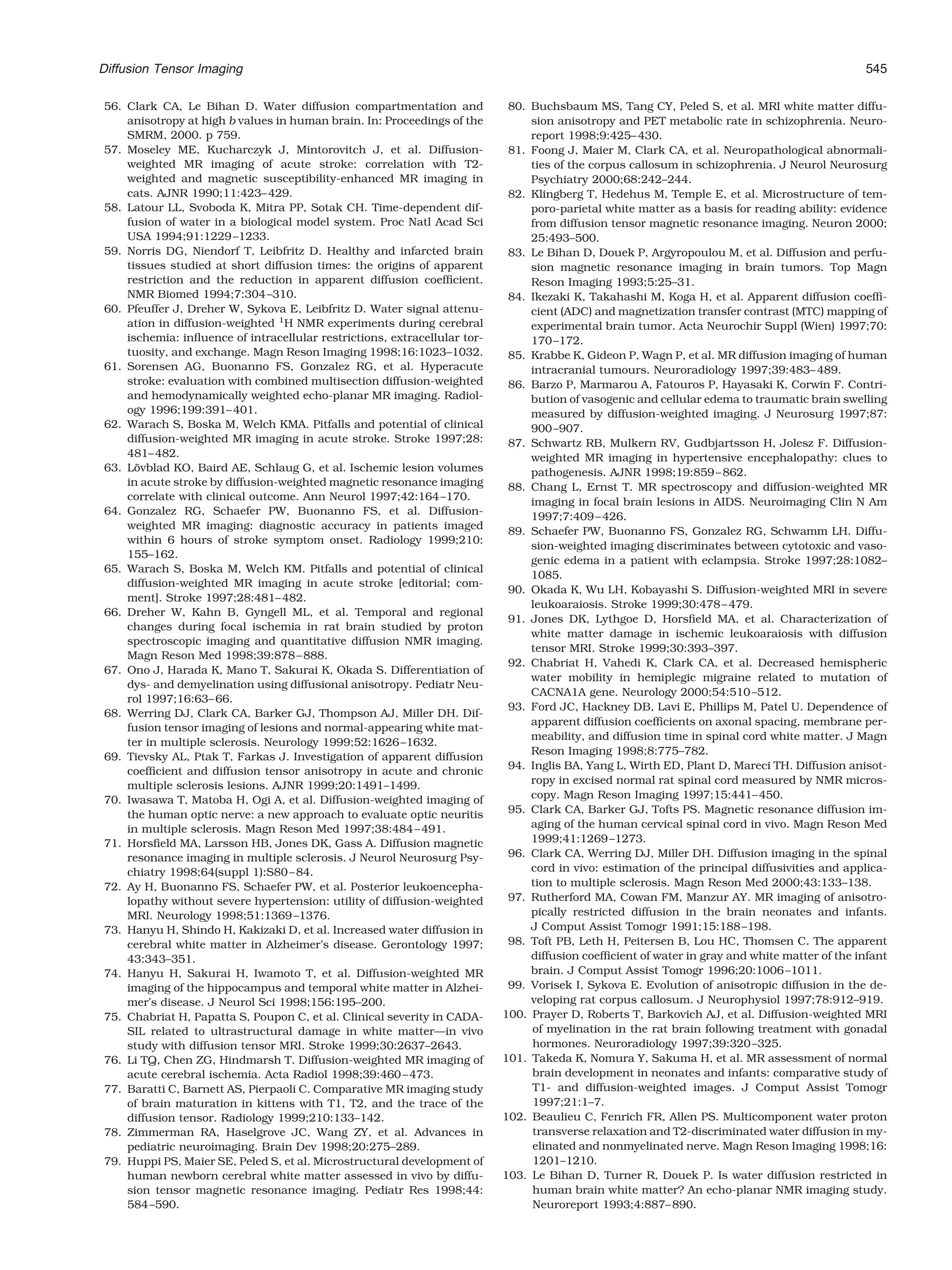 Diffusion Tensor Imaging                                                                                                                       545

56. Clark CA, Le Bihan D. Water diffusion compartmentation and              80. Buchsbaum MS, Tang CY, Peled S, et al. MRI white matter diffu-
    anisotropy at high b values in human brain. In: Proceedings of the          sion anisotropy and PET metabolic rate in schizophrenia. Neuro-
    SMRM, 2000. p 759.                                                          report 1998;9:425– 430.
57. Moseley ME, Kucharczyk J, Mintorovitch J, et al. Diffusion-             81. Foong J, Maier M, Clark CA, et al. Neuropathological abnormali-
    weighted MR imaging of acute stroke: correlation with T2-                   ties of the corpus callosum in schizophrenia. J Neurol Neurosurg
    weighted and magnetic susceptibility-enhanced MR imaging in                 Psychiatry 2000;68:242–244.
    cats. AJNR 1990;11:423– 429.                                            82. Klingberg T, Hedehus M, Temple E, et al. Microstructure of tem-
58. Latour LL, Svoboda K, Mitra PP, Sotak CH. Time-dependent dif-               poro-parietal white matter as a basis for reading ability: evidence
    fusion of water in a biological model system. Proc Natl Acad Sci            from diffusion tensor magnetic resonance imaging. Neuron 2000;
    USA 1994;91:1229 –1233.                                                     25:493–500.
59. Norris DG, Niendorf T, Leibfritz D. Healthy and infarcted brain         83. Le Bihan D, Douek P, Argyropoulou M, et al. Diffusion and perfu-
    tissues studied at short diffusion times: the origins of apparent           sion magnetic resonance imaging in brain tumors. Top Magn
    restriction and the reduction in apparent diffusion coefﬁcient.             Reson Imaging 1993;5:25–31.
    NMR Biomed 1994;7:304 –310.                                             84. Ikezaki K, Takahashi M, Koga H, et al. Apparent diffusion coefﬁ-
60. Pfeuffer J, Dreher W, Sykova E, Leibfritz D. Water signal attenu-           cient (ADC) and magnetization transfer contrast (MTC) mapping of
    ation in diffusion-weighted 1H NMR experiments during cerebral              experimental brain tumor. Acta Neurochir Suppl (Wien) 1997;70:
    ischemia: inﬂuence of intracellular restrictions, extracellular tor-        170 –172.
    tuosity, and exchange. Magn Reson Imaging 1998;16:1023–1032.            85. Krabbe K, Gideon P, Wagn P, et al. MR diffusion imaging of human
61. Sorensen AG, Buonanno FS, Gonzalez RG, et al. Hyperacute                    intracranial tumours. Neuroradiology 1997;39:483– 489.
    stroke: evaluation with combined multisection diffusion-weighted        86. Barzo P, Marmarou A, Fatouros P, Hayasaki K, Corwin F. Contri-
    and hemodynamically weighted echo-planar MR imaging. Radiol-                bution of vasogenic and cellular edema to traumatic brain swelling
    ogy 1996;199:391– 401.                                                      measured by diffusion-weighted imaging. J Neurosurg 1997;87:
62. Warach S, Boska M, Welch KMA. Pitfalls and potential of clinical            900 –907.
    diffusion-weighted MR imaging in acute stroke. Stroke 1997;28:          87. Schwartz RB, Mulkern RV, Gudbjartsson H, Jolesz F. Diffusion-
    481– 482.                                                                   weighted MR imaging in hypertensive encephalopathy: clues to
63. Lovblad KO, Baird AE, Schlaug G, et al. Ischemic lesion volumes
      ¨                                                                         pathogenesis. AJNR 1998;19:859 – 862.
    in acute stroke by diffusion-weighted magnetic resonance imaging        88. Chang L, Ernst T. MR spectroscopy and diffusion-weighted MR
    correlate with clinical outcome. Ann Neurol 1997;42:164 –170.               imaging in focal brain lesions in AIDS. Neuroimaging Clin N Am
64. Gonzalez RG, Schaefer PW, Buonanno FS, et al. Diffusion-                    1997;7:409 – 426.
    weighted MR imaging: diagnostic accuracy in patients imaged             89. Schaefer PW, Buonanno FS, Gonzalez RG, Schwamm LH. Diffu-
    within 6 hours of stroke symptom onset. Radiology 1999;210:
                                                                                sion-weighted imaging discriminates between cytotoxic and vaso-
    155–162.
                                                                                genic edema in a patient with eclampsia. Stroke 1997;28:1082–
65. Warach S, Boska M, Welch KM. Pitfalls and potential of clinical
                                                                                1085.
    diffusion-weighted MR imaging in acute stroke [editorial; com-
                                                                            90. Okada K, Wu LH, Kobayashi S. Diffusion-weighted MRI in severe
    ment]. Stroke 1997;28:481– 482.
                                                                                leukoaraiosis. Stroke 1999;30:478 – 479.
66. Dreher W, Kahn B, Gyngell ML, et al. Temporal and regional
                                                                            91. Jones DK, Lythgoe D, Horsﬁeld MA, et al. Characterization of
    changes during focal ischemia in rat brain studied by proton
                                                                                white matter damage in ischemic leukoaraiosis with diffusion
    spectroscopic imaging and quantitative diffusion NMR imaging.
                                                                                tensor MRI. Stroke 1999;30:393–397.
    Magn Reson Med 1998;39:878 – 888.
                                                                            92. Chabriat H, Vahedi K, Clark CA, et al. Decreased hemispheric
67. Ono J, Harada K, Mano T, Sakurai K, Okada S. Differentiation of
                                                                                water mobility in hemiplegic migraine related to mutation of
    dys- and demyelination using diffusional anisotropy. Pediatr Neu-
                                                                                CACNA1A gene. Neurology 2000;54:510 –512.
    rol 1997;16:63– 66.
                                                                            93. Ford JC, Hackney DB, Lavi E, Phillips M, Patel U. Dependence of
68. Werring DJ, Clark CA, Barker GJ, Thompson AJ, Miller DH. Dif-
                                                                                apparent diffusion coefﬁcients on axonal spacing, membrane per-
    fusion tensor imaging of lesions and normal-appearing white mat-
                                                                                meability, and diffusion time in spinal cord white matter. J Magn
    ter in multiple sclerosis. Neurology 1999;52:1626 –1632.
                                                                                Reson Imaging 1998;8:775–782.
69. Tievsky AL, Ptak T, Farkas J. Investigation of apparent diffusion
                                                                            94. Inglis BA, Yang L, Wirth ED, Plant D, Mareci TH. Diffusion anisot-
    coefﬁcient and diffusion tensor anisotropy in acute and chronic
    multiple sclerosis lesions. AJNR 1999;20:1491–1499.                         ropy in excised normal rat spinal cord measured by NMR micros-
70. Iwasawa T, Matoba H, Ogi A, et al. Diffusion-weighted imaging of            copy. Magn Reson Imaging 1997;15:441– 450.
    the human optic nerve: a new approach to evaluate optic neuritis        95. Clark CA, Barker GJ, Tofts PS. Magnetic resonance diffusion im-
    in multiple sclerosis. Magn Reson Med 1997;38:484 – 491.                    aging of the human cervical spinal cord in vivo. Magn Reson Med
71. Horsﬁeld MA, Larsson HB, Jones DK, Gass A. Diffusion magnetic               1999;41:1269 –1273.
    resonance imaging in multiple sclerosis. J Neurol Neurosurg Psy-        96. Clark CA, Werring DJ, Miller DH. Diffusion imaging in the spinal
    chiatry 1998;64(suppl 1):S80 – 84.                                          cord in vivo: estimation of the principal diffusivities and applica-
72. Ay H, Buonanno FS, Schaefer PW, et al. Posterior leukoencepha-              tion to multiple sclerosis. Magn Reson Med 2000;43:133–138.
    lopathy without severe hypertension: utility of diffusion-weighted      97. Rutherford MA, Cowan FM, Manzur AY. MR imaging of anisotro-
    MRI. Neurology 1998;51:1369 –1376.                                          pically restricted diffusion in the brain neonates and infants.
73. Hanyu H, Shindo H, Kakizaki D, et al. Increased water diffusion in          J Comput Assist Tomogr 1991;15:188 –198.
    cerebral white matter in Alzheimer’s disease. Gerontology 1997;         98. Toft PB, Leth H, Peitersen B, Lou HC, Thomsen C. The apparent
    43:343–351.                                                                 diffusion coefﬁcient of water in gray and white matter of the infant
74. Hanyu H, Sakurai H, Iwamoto T, et al. Diffusion-weighted MR                 brain. J Comput Assist Tomogr 1996;20:1006 –1011.
    imaging of the hippocampus and temporal white matter in Alzhei-         99. Vorisek I, Sykova E. Evolution of anisotropic diffusion in the de-
    mer’s disease. J Neurol Sci 1998;156:195–200.                               veloping rat corpus callosum. J Neurophysiol 1997;78:912–919.
75. Chabriat H, Papatta S, Poupon C, et al. Clinical severity in CADA-     100. Prayer D, Roberts T, Barkovich AJ, et al. Diffusion-weighted MRI
    SIL related to ultrastructural damage in white matter—in vivo               of myelination in the rat brain following treatment with gonadal
    study with diffusion tensor MRI. Stroke 1999;30:2637–2643.                  hormones. Neuroradiology 1997;39:320 –325.
76. Li TQ, Chen ZG, Hindmarsh T. Diffusion-weighted MR imaging of          101. Takeda K, Nomura Y, Sakuma H, et al. MR assessment of normal
    acute cerebral ischemia. Acta Radiol 1998;39:460 – 473.                     brain development in neonates and infants: comparative study of
77. Baratti C, Barnett AS, Pierpaoli C. Comparative MR imaging study            T1- and diffusion-weighted images. J Comput Assist Tomogr
    of brain maturation in kittens with T1, T2, and the trace of the            1997;21:1–7.
    diffusion tensor. Radiology 1999;210:133–142.                          102. Beaulieu C, Fenrich FR, Allen PS. Multicomponent water proton
78. Zimmerman RA, Haselgrove JC, Wang ZY, et al. Advances in                    transverse relaxation and T2-discriminated water diffusion in my-
    pediatric neuroimaging. Brain Dev 1998;20:275–289.                          elinated and nonmyelinated nerve. Magn Reson Imaging 1998;16:
79. Huppi PS, Maier SE, Peled S, et al. Microstructural development of          1201–1210.
    human newborn cerebral white matter assessed in vivo by diffu-         103. Le Bihan D, Turner R, Douek P. Is water diffusion restricted in
    sion tensor magnetic resonance imaging. Pediatr Res 1998;44:                human brain white matter? An echo-planar NMR imaging study.
    584 –590.                                                                   Neuroreport 1993;4:887– 890.
 