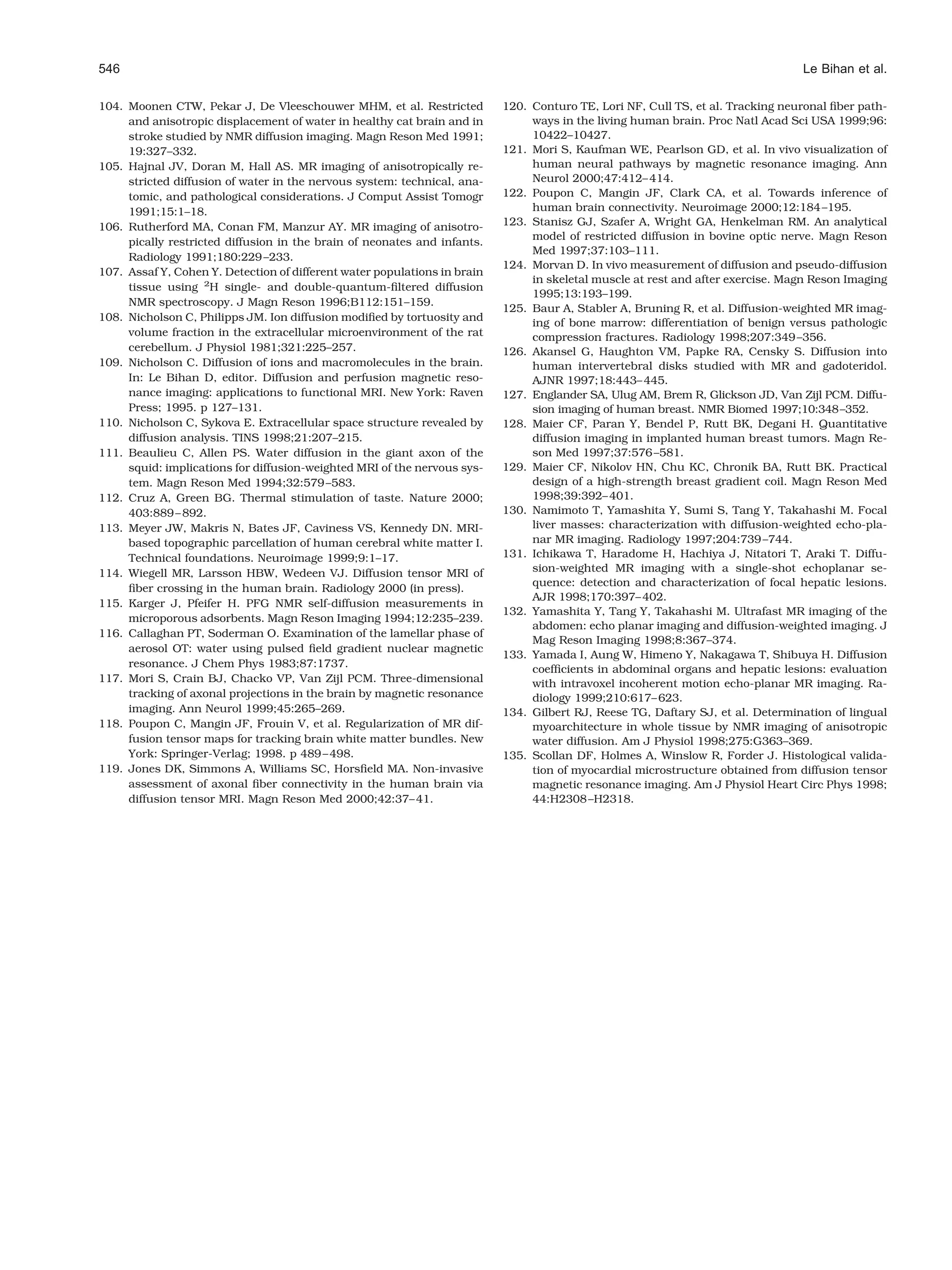 546                                                                                                                              Le Bihan et al.

104. Moonen CTW, Pekar J, De Vleeschouwer MHM, et al. Restricted           120. Conturo TE, Lori NF, Cull TS, et al. Tracking neuronal ﬁber path-
     and anisotropic displacement of water in healthy cat brain and in          ways in the living human brain. Proc Natl Acad Sci USA 1999;96:
     stroke studied by NMR diffusion imaging. Magn Reson Med 1991;              10422–10427.
     19:327–332.                                                           121. Mori S, Kaufman WE, Pearlson GD, et al. In vivo visualization of
105. Hajnal JV, Doran M, Hall AS. MR imaging of anisotropically re-             human neural pathways by magnetic resonance imaging. Ann
     stricted diffusion of water in the nervous system: technical, ana-         Neurol 2000;47:412– 414.
     tomic, and pathological considerations. J Comput Assist Tomogr        122. Poupon C, Mangin JF, Clark CA, et al. Towards inference of
     1991;15:1–18.                                                              human brain connectivity. Neuroimage 2000;12:184 –195.
106. Rutherford MA, Conan FM, Manzur AY. MR imaging of anisotro-           123. Stanisz GJ, Szafer A, Wright GA, Henkelman RM. An analytical
                                                                                model of restricted diffusion in bovine optic nerve. Magn Reson
     pically restricted diffusion in the brain of neonates and infants.
                                                                                Med 1997;37:103–111.
     Radiology 1991;180:229 –233.
                                                                           124. Morvan D. In vivo measurement of diffusion and pseudo-diffusion
107. Assaf Y, Cohen Y. Detection of different water populations in brain
                                                                                in skeletal muscle at rest and after exercise. Magn Reson Imaging
     tissue using 2H single- and double-quantum-ﬁltered diffusion
                                                                                1995;13:193–199.
     NMR spectroscopy. J Magn Reson 1996;B112:151–159.
                                                                           125. Baur A, Stabler A, Bruning R, et al. Diffusion-weighted MR imag-
108. Nicholson C, Philipps JM. Ion diffusion modiﬁed by tortuosity and          ing of bone marrow: differentiation of benign versus pathologic
     volume fraction in the extracellular microenvironment of the rat           compression fractures. Radiology 1998;207:349 –356.
     cerebellum. J Physiol 1981;321:225–257.                               126. Akansel G, Haughton VM, Papke RA, Censky S. Diffusion into
109. Nicholson C. Diffusion of ions and macromolecules in the brain.            human intervertebral disks studied with MR and gadoteridol.
     In: Le Bihan D, editor. Diffusion and perfusion magnetic reso-             AJNR 1997;18:443– 445.
     nance imaging: applications to functional MRI. New York: Raven        127. Englander SA, Ulug AM, Brem R, Glickson JD, Van Zijl PCM. Diffu-
     Press; 1995. p 127–131.                                                    sion imaging of human breast. NMR Biomed 1997;10:348 –352.
110. Nicholson C, Sykova E. Extracellular space structure revealed by      128. Maier CF, Paran Y, Bendel P, Rutt BK, Degani H. Quantitative
     diffusion analysis. TINS 1998;21:207–215.                                  diffusion imaging in implanted human breast tumors. Magn Re-
111. Beaulieu C, Allen PS. Water diffusion in the giant axon of the             son Med 1997;37:576 –581.
     squid: implications for diffusion-weighted MRI of the nervous sys-    129. Maier CF, Nikolov HN, Chu KC, Chronik BA, Rutt BK. Practical
     tem. Magn Reson Med 1994;32:579 –583.                                      design of a high-strength breast gradient coil. Magn Reson Med
112. Cruz A, Green BG. Thermal stimulation of taste. Nature 2000;               1998;39:392– 401.
     403:889 – 892.                                                        130. Namimoto T, Yamashita Y, Sumi S, Tang Y, Takahashi M. Focal
113. Meyer JW, Makris N, Bates JF, Caviness VS, Kennedy DN. MRI-                liver masses: characterization with diffusion-weighted echo-pla-
     based topographic parcellation of human cerebral white matter I.           nar MR imaging. Radiology 1997;204:739 –744.
     Technical foundations. Neuroimage 1999;9:1–17.                        131. Ichikawa T, Haradome H, Hachiya J, Nitatori T, Araki T. Diffu-
114. Wiegell MR, Larsson HBW, Wedeen VJ. Diffusion tensor MRI of                sion-weighted MR imaging with a single-shot echoplanar se-
                                                                                quence: detection and characterization of focal hepatic lesions.
     ﬁber crossing in the human brain. Radiology 2000 (in press).
                                                                                AJR 1998;170:397– 402.
115. Karger J, Pfeifer H. PFG NMR self-diffusion measurements in
                                                                           132. Yamashita Y, Tang Y, Takahashi M. Ultrafast MR imaging of the
     microporous adsorbents. Magn Reson Imaging 1994;12:235–239.
                                                                                abdomen: echo planar imaging and diffusion-weighted imaging. J
116. Callaghan PT, Soderman O. Examination of the lamellar phase of
                                                                                Mag Reson Imaging 1998;8:367–374.
     aerosol OT: water using pulsed ﬁeld gradient nuclear magnetic
                                                                           133. Yamada I, Aung W, Himeno Y, Nakagawa T, Shibuya H. Diffusion
     resonance. J Chem Phys 1983;87:1737.                                       coefﬁcients in abdominal organs and hepatic lesions: evaluation
117. Mori S, Crain BJ, Chacko VP, Van Zijl PCM. Three-dimensional               with intravoxel incoherent motion echo-planar MR imaging. Ra-
     tracking of axonal projections in the brain by magnetic resonance          diology 1999;210:617– 623.
     imaging. Ann Neurol 1999;45:265–269.                                  134. Gilbert RJ, Reese TG, Daftary SJ, et al. Determination of lingual
118. Poupon C, Mangin JF, Frouin V, et al. Regularization of MR dif-            myoarchitecture in whole tissue by NMR imaging of anisotropic
     fusion tensor maps for tracking brain white matter bundles. New            water diffusion. Am J Physiol 1998;275:G363–369.
     York: Springer-Verlag; 1998. p 489 – 498.                             135. Scollan DF, Holmes A, Winslow R, Forder J. Histological valida-
119. Jones DK, Simmons A, Williams SC, Horsﬁeld MA. Non-invasive                tion of myocardial microstructure obtained from diffusion tensor
     assessment of axonal ﬁber connectivity in the human brain via              magnetic resonance imaging. Am J Physiol Heart Circ Phys 1998;
     diffusion tensor MRI. Magn Reson Med 2000;42:37– 41.                       44:H2308 –H2318.
 
