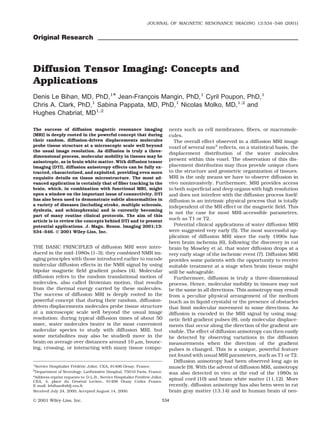 JOURNAL OF MAGNETIC RESONANCE IMAGING 13:534 –546 (2001)


Original Research




Diffusion Tensor Imaging: Concepts and
Applications
Denis Le Bihan, MD, PhD,1* Jean-Francois Mangin, PhD,1 Cyril Poupon, PhD,1
                                     ¸
Chris A. Clark, PhD, Sabina Pappata, MD, PhD,1 Nicolas Molko, MD,1,2 and
                    1

Hughes Chabriat, MD1,2

The success of diffusion magnetic resonance imaging                          nents such as cell membranes, ﬁbers, or macromole-
(MRI) is deeply rooted in the powerful concept that during                   cules.
their random, diffusion-driven displacements molecules                         The overall effect observed in a diffusion MRI image
probe tissue structure at a microscopic scale well beyond                    voxel of several mm3 reﬂects, on a statistical basis, the
the usual image resolution. As diffusion is truly a three-
                                                                             displacement distribution of the water molecules
dimensional process, molecular mobility in tissues may be
anisotropic, as in brain white matter. With diffusion tensor
                                                                             present within this voxel. The observation of this dis-
imaging (DTI), diffusion anisotropy effects can be fully ex-                 placement distribution may thus provide unique clues
tracted, characterized, and exploited, providing even more                   to the structure and geometric organization of tissues.
exquisite details on tissue microstructure. The most ad-                     MRI is the only means we have to observe diffusion in
vanced application is certainly that of ﬁber tracking in the                 vivo noninvasively. Furthermore, MRI provides access
brain, which, in combination with functional MRI, might                      to both superﬁcial and deep organs with high resolution
open a window on the important issue of connectivity. DTI                    and does not interfere with the diffusion process itself:
has also been used to demonstrate subtle abnormalities in                    diffusion is an intrinsic physical process that is totally
a variety of diseases (including stroke, multiple sclerosis,                 independent of the MR effect or the magnetic ﬁeld. This
dyslexia, and schizophrenia) and is currently becoming
                                                                             is not the case for most MRI-accessible parameters,
part of many routine clinical protocols. The aim of this
article is to review the concepts behind DTI and to present
                                                                             such as T1 or T2.
potential applications. J. Magn. Reson. Imaging 2001;13:                       Potential clinical applications of water diffusion MRI
534 –546. © 2001 Wiley-Liss, Inc.                                            were suggested very early (5). The most successful ap-
                                                                             plication of diffusion MRI since the early 1990s has
                                                                             been brain ischemia (6), following the discovery in cat
THE BASIC PRINCIPLES of diffusion MRI were intro-                            brain by Moseley et al. that water diffusion drops at a
duced in the mid-1980s (1–3); they combined NMR im-                          very early stage of the ischemic event (7). Diffusion MRI
aging principles with those introduced earlier to encode                     provides some patients with the opportunity to receive
molecular diffusion effects in the NMR signal by using                       suitable treatment at a stage when brain tissue might
bipolar magnetic ﬁeld gradient pulses (4). Molecular                         still be salvageable.
diffusion refers to the random translational motion of                         Furthermore, diffusion is truly a three-dimensional
molecules, also called Brownian motion, that results                         process. Hence, molecular mobility in tissues may not
from the thermal energy carried by these molecules.                          be the same in all directions. This anisotropy may result
The success of diffusion MRI is deeply rooted in the                         from a peculiar physical arrangement of the medium
powerful concept that during their random, diffusion-                        (such as in liquid crystals) or the presence of obstacles
driven displacements molecules probe tissue structure                        that limit molecular movement in some directions. As
at a microscopic scale well beyond the usual image                           diffusion is encoded in the MRI signal by using mag-
resolution: during typical diffusion times of about 50                       netic ﬁeld gradient pulses (8), only molecular displace-
msec, water molecules (water is the most convenient                          ments that occur along the direction of the gradient are
molecular species to study with diffusion MRI, but                           visible. The effect of diffusion anisotropy can then easily
some metabolites may also be studied) move in the                            be detected by observing variations in the diffusion
brain on average over distances around 10 m, bounc-                          measurements when the direction of the gradient
ing, crossing, or interacting with many tissue compo-                        pulses is changed. This is a unique, powerful feature
                                                                             not found with usual MRI parameters, such as T1 or T2.
                                                                               Diffusion anisotropy had been observed long ago in
1
 Service Hospitalier Frederic Joliot, CEA, 91406 Orsay, France.
                       ´ ´                                                   muscle (9). With the advent of diffusion MRI, anisotropy
2
 Department of Neurology, Lariboisiere Hospital, 75010 Paris, France.
                                      `                                      was also detected in vivo at the end of the 1980s in
*Address reprint requests to: D.L.B., Service Hospitalier Frederic Joliot,
                                                            ´ ´
CEA, 4, place du General Leclerc, 91406 Orsay Cedex France.
                       ´ ´
                                                                             spinal cord (10) and brain white matter (11,12). More
E-mail: lebihan@shfj.cea.fr                                                  recently, diffusion anisotropy has also been seen in rat
Received July 24, 2000; Accepted August 14, 2000.                            brain gray matter (13,14) and in human brain of neo-
© 2001 Wiley-Liss, Inc.                                                  534
 