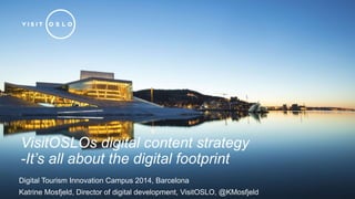 VisitOSLOs digital content strategy 
-It’s all about the digital footprint 
Digital Tourism Innovation Campus 2014, Barcelona 
Katrine Mosfjeld, Director of digital development, VisitOSLO, @KMosfjeld 
 