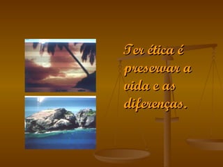 Ter ética é preservar a vida e as diferenças. 