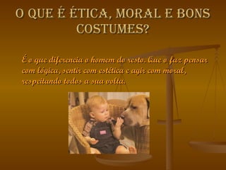 O   que é ética, moral e bons costumes? É o que diferencia o homem do resto. Que o faz pensar com lógica, sentir com estética e agir com moral, respeitando todos a sua volta.  