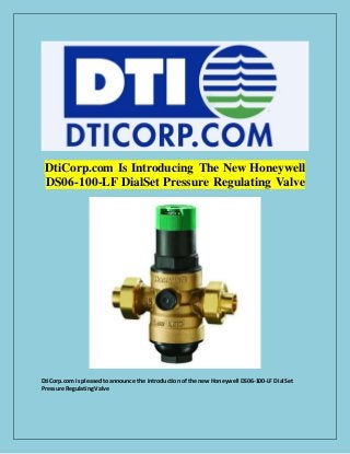 DtiCorp.com Is Introducing The New Honeywell
DS06-100-LF DialSet Pressure Regulating Valve
DtiCorp.com is pleasedtoannounce the introduction of the new Honeywell DS06-100-LF DialSet
Pressure RegulatingValve
 
