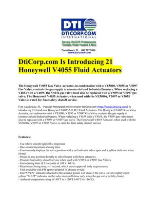 DtiCorp.com Is Introducing 21
Honeywell V4055 Fluid Actuators

The Honeywell V4055 Gas Valve Actuator, in combination with a VE5000, V5055 or V5097
Gas Valve, controls the gas supply to commercial and industrial burners. When replacing a
V4034 with a V4055, the V5034 gas valve must also be replaced with a V5055 or V5097 gas
valve. The Honeywell V4055 Actuator, when used with the VE5000a, V5097 or V5055
Valve, is rated for final safety shutoff service.

Fort Lauderdale, FL - Popular Honeywell online retailer DtiCorp.com (http://www.DtiCorp.com) is
introducing 21 brand new Honeywell V4055A,B,D,E Fluid Actuators. The Honeywell V4055 Gas Valve
Actuator, in combination with a VE5000, V5055 or V5097 Gas Valve, controls the gas supply to
commercial and industrial burners. When replacing a V4034 with a V4055, the V5034 gas valve must
also be replaced with a V5055 or V5097 gas valve. The Honeywell V4055 Actuator, when used with the
VE5000a, V5097 or V5055 Valve, is rated for final safety shutoff service.



Features:

- Use where smooth light off is important.
- One-second maximum closing time.
- Continuously displays the valve position with a red indicator when open and a yellow indicator when
closed.
- Mount in any position directly to valve bonnet with three setscrews.
- Provide final safety shutoff service when used with V5055 or V5097 Gas Valves.
- Fast opening time of 13 seconds at 120 V, 60 Hz.
- Maximum closing time, is 1 second, which meets approval body requirements.
- Unit available with FM approved proof of closure switch.
- Red “OPEN” indicator attached to the actuator piston will show if the valve is even slightly open;
yellow “SHUT” indicator on the valve stem will show only when the gas valve is fully closed.
- Ambient temperature rating of -40°F to +150°F (-40°C to +66°C).
 