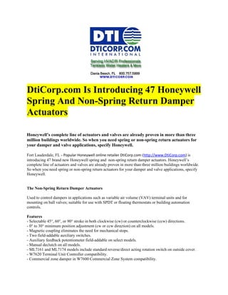 DtiCorp.com Is Introducing 47 Honeywell
Spring And Non-Spring Return Damper
Actuators

Honeywell’s complete line of actuators and valves are already proven in more than three
million buildings worldwide. So when you need spring or non-spring return actuators for
your damper and valve applications, specify Honeywell.

Fort Lauderdale, FL - Popular Honeywell online retailer DtiCorp.com (http://www.DtiCorp.com) is
introducing 47 brand new Honeywell spring and non-spring return damper actuators. Honeywell’s
complete line of actuators and valves are already proven in more than three million buildings worldwide.
So when you need spring or non-spring return actuators for your damper and valve applications, specify
Honeywell.


The Non-Spring Return Damper Actuators

Used to control dampers in applications such as variable air volume (VAV) terminal units and for
mounting on ball valves; suitable for use with SPDT or floating thermostats or building automation
controls.

Features
- Selectable 45°, 60°, or 90° stroke in both clockwise (cw) or counterclockwise (ccw) directions.
- 0° to 30° minimum position adjustment (cw or ccw direction) on all models.
- Magnetic coupling eliminates the need for mechanical stops.
- Two field-addable auxiliary switches.
- Auxiliary feedback potentiometer field-addable on select models.
- Manual declutch on all models.
- ML7161 and ML7174 models include standard reverse/direct acting rotation switch on outside cover.
- W7620 Terminal Unit Controller compatibility.
- Commercial zone damper in W7600 Commercial Zone System compatibility.
 