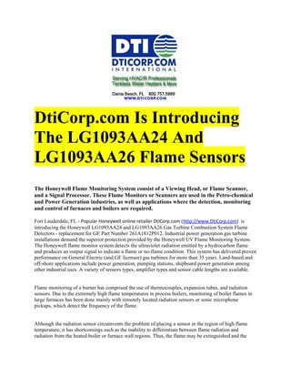 DtiCorp.com Is Introducing
The LG1093AA24 And
LG1093AA26 Flame Sensors
The Honeywell Flame Monitoring System consist of a Viewing Head, or Flame Scanner,
and a Signal Processor. These Flame Monitors or Scanners are used in the Petro-chemical
and Power Generation industries, as well as applications where the detection, monitoring
and control of furnaces and boilers are required.

Fort Lauderdale, FL - Popular Honeywell online retailer DtiCorp.com (http://www.DtiCorp.com) is
introducing the Honeywell LG1093AA24 and LG1093AA26 Gas Turbine Combustion System Flame
Detectors - replacement for GE Part Number 261A1812P012. Industrial power generation gas turbine
installations demand the superior protection provided by the Honeywell UV Flame Monitoring System.
The Honeywell flame monitor system detects the ultraviolet radiation emitted by a hydrocarbon flame
and produces an output signal to indicate a flame or no-flame condition. This system has delivered proven
performance on General Electric (and GE licensee) gas turbines for more than 35 years. Land-based and
off-shore applications include power generation, pumping stations, shipboard power generation among
other industrial uses. A variety of sensors types, amplifier types and sensor cable lengths are available.


Flame monitoring of a burner has comprised the use of thermocouples, expansion tubes, and radiation
sensors. Due to the extremely high flame temperatures in process boilers, monitoring of boiler flames in
large furnaces has been done mainly with remotely located radiation sensors or sonic microphone
pickups, which detect the frequency of the flame.


Although the radiation sensor circumvents the problem of placing a sensor in the region of high flame
temperature, it has shortcomings such as the inability to differentiate between flame radiation and
radiation from the heated boiler or furnace wall regions. Thus, the flame may be extinguished and the
 