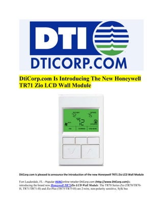 DtiCorp.com Is Introducing The New Honeywell
TR71 Zio LCD Wall Module




DtiCorp.com is pleased to announce the introduction of the new Honeywell TR71 Zio LCD Wall Module

Fort Lauderdale, FL - Popular HVAConline retailer DtiCorp.com (http://www.DtiCorp.com)is
introducing the brand new Honeywell TR71Zio LCD Wall Module. The TR70 Series Zio (TR70/TR70-
H, TR71/TR71-H) and Zio Plus (TR75/TR75-H) are 2-wire, non-polarity sensitive, Sylk bus
 