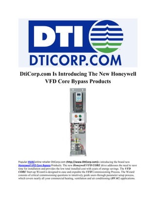 DtiCorp.com Is Introducing The New Honeywell
           VFD Core Bypass Products




Popular HVAConline retailer DtiCorp.com (http://www.DtiCorp.com)is introducing the brand new
Honeywell VFD Core Bypass Products. The new Honeywell VFD CORE drive addresses the need to save
time for installation and provides the low total installed cost with years of energy savings. The VFD
CORE Start-up Wizard is designed to ease and expedite the VFD Commissioning Process. The Wizard
consists of critical commissioning questions to intuitively guide users through parameter setup process,
which covers nearly all your commercial heating, ventilation and air conditioning (HVAC) applications.
 