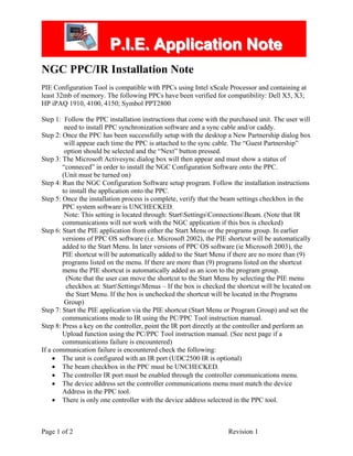 PPP...III...EEE... AAAppppppllliiicccaaatttiiiooonnn NNNooottteee
NGC PPC/IR Installation Note
PIE Configuration Tool is compatible with PPCs using Intel xScale Processor and containing at
least 32mb of memory. The following PPCs have been verified for compatibility: Dell X5, X3;
HP iPAQ 1910, 4100, 4150; Symbol PPT2800
Step 1: Follow the PPC installation instructions that come with the purchased unit. The user will
need to install PPC synchronization software and a sync cable and/or caddy.
Step 2: Once the PPC has been successfully setup with the desktop a New Partnership dialog box
will appear each time the PPC is attached to the sync cable. The “Guest Partnership”
option should be selected and the “Next” button pressed.
Step 3: The Microsoft Activesync dialog box will then appear and must show a status of
“conneced” in order to install the NGC Configuration Software onto the PPC.
(Unit must be turned on)
Step 4: Run the NGC Configuration Software setup program. Follow the installation instructions
to install the application onto the PPC.
Step 5: Once the installation process is complete, verify that the beam settings checkbox in the
PPC system software is UNCHECKED.
Note: This setting is located through: StartSettingsConnectionsBeam. (Note that IR
communications will not work with the NGC application if this box is checked)
Step 6: Start the PIE application from either the Start Menu or the programs group. In earlier
versions of PPC OS software (i.e. Microsoft 2002), the PIE shortcut will be automatically
added to the Start Menu. In later versions of PPC OS software (ie Microsoft 2003), the
PIE shortcut will be automatically added to the Start Menu if there are no more than (9)
programs listed on the menu. If there are more than (9) programs listed on the shortcut
menu the PIE shortcut is automatically added as an icon to the program group.
(Note that the user can move the shortcut to the Start Menu by selecting the PIE menu
checkbox at: StartSettingsMenus – If the box is checked the shortcut will be located on
the Start Menu. If the box is unchecked the shortcut will be located in the Programs
Group)
Step 7: Start the PIE application via the PIE shortcut (Start Menu or Program Group) and set the
communications mode to IR using the PC/PPC Tool instruction manual.
Step 8: Press a key on the controller, point the IR port directly at the controller and perform an
Upload function using the PC/PPC Tool instruction manual. (See next page if a
communications failure is encountered)
If a communication failure is encountered check the following:
• The unit is configured with an IR port (UDC2500 IR is optional)
• The beam checkbox in the PPC must be UNCHECKED.
• The controller IR port must be enabled through the controller communications menu.
• The device address set the controller communications menu must match the device
Address in the PPC tool.
• There is only one controller with the device address selectred in the PPC tool.
Page 1 of 2 Revision 1
DtiCorp.com - Industrial HVAC Equipment and Controls
 