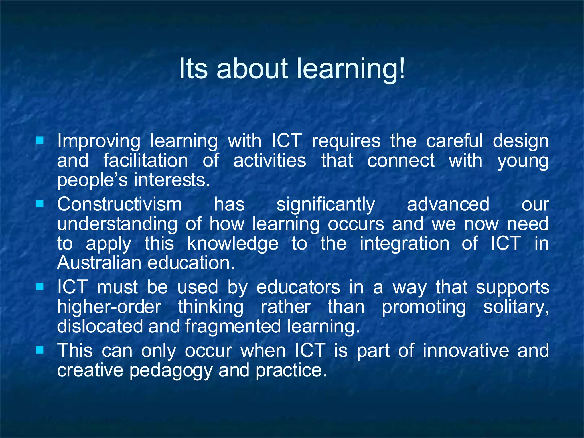 Its about learning! Improving learning with ICT requires the careful design and facilitation of activities that connect with young people’s interests. Constructivism has significantly advanced our understanding of how learning occurs and we now need to apply this knowledge to the integration of ICT in Australian education.  ICT must be used by educators in a way that supports higher-order thinking rather than promoting solitary, dislocated and fragmented learning.  This can only occur when ICT is part of innovative and creative pedagogy and practice. 