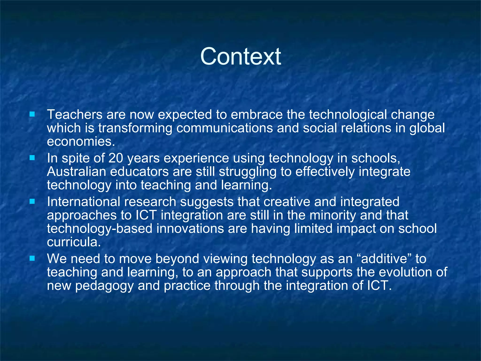 Context Teachers are now expected to embrace the technological change which is transforming communications and social relations in global economies. In spite of  20 years experience using technology in schools, Australian educators are still struggling to effectively integrate technology into teaching and learning.  International research suggests that creative and integrated approaches to ICT integration are still in the minority and that technology-based innovations are having limited impact on school curricula. We need to move beyond viewing technology as an “additive” to teaching and learning, to an approach that supports the evolution of new pedagogy and practice through the integration of ICT.  