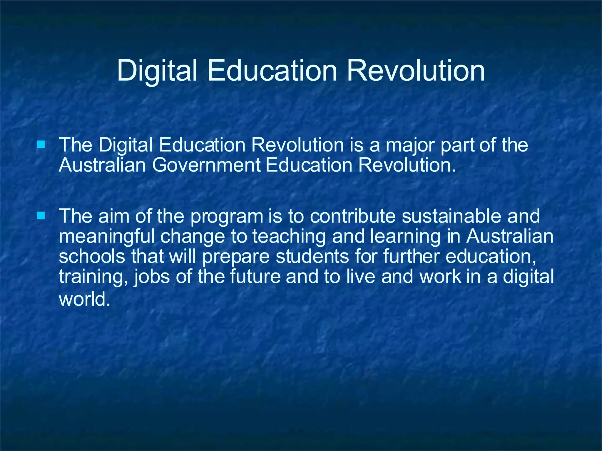 Digital Education Revolution The Digital Education Revolution is a major part of the Australian Government Education Revolution. The aim of the program is to contribute sustainable and meaningful change to teaching and learning in Australian schools that will prepare students for further education, training, jobs of the future and to live and work in a digital world.   