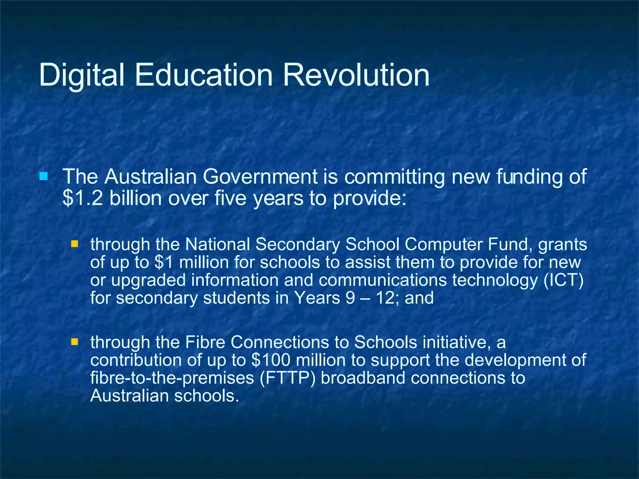 Digital Education Revolution The Australian Government is committing new funding of $1.2 billion over five years to provide: through the National Secondary School Computer Fund, grants of up to $1 million for schools to assist them to provide for new or upgraded information and communications technology (ICT) for secondary students in Years 9 – 12; and through the Fibre Connections to Schools initiative, a contribution of up to $100 million to support the development of  fibre-to-the-premises (FTTP) broadband connections to Australian schools. 