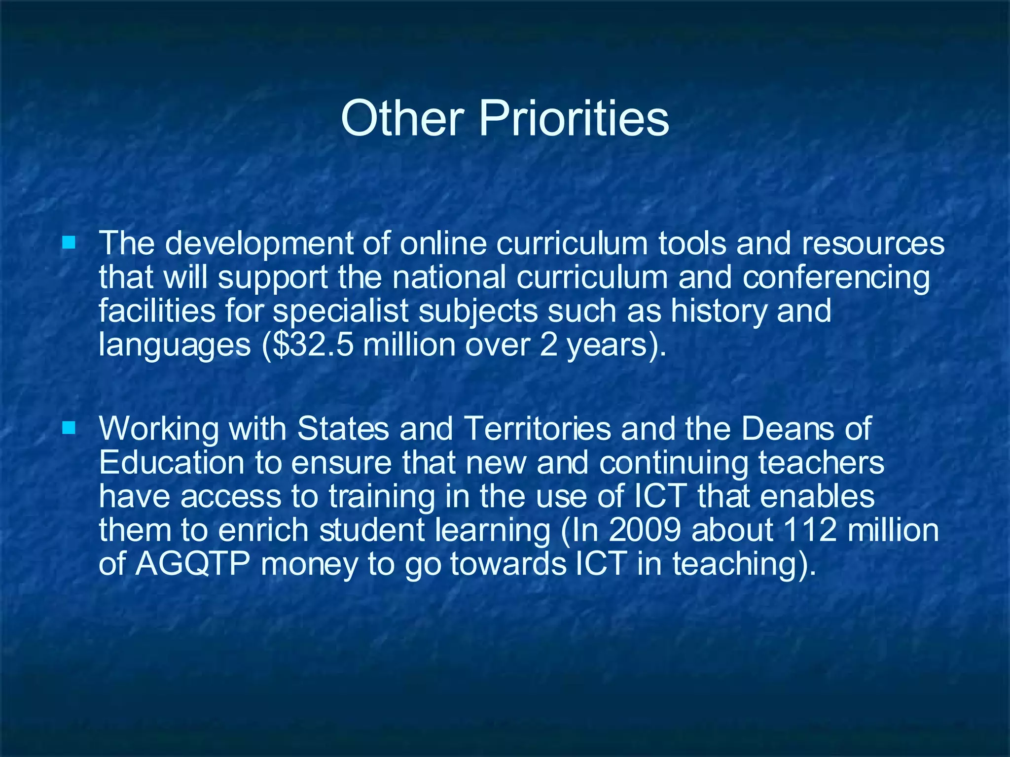 Other Priorities The development of online curriculum tools and resources that will support the national curriculum and conferencing facilities for specialist subjects such as history and languages ($32.5 million over 2 years). Working with States and Territories and the Deans of Education to ensure that new and continuing teachers have access to training in the use of ICT that enables them to enrich student learning (In 2009 about 112 million of AGQTP money to go towards ICT in teaching). 