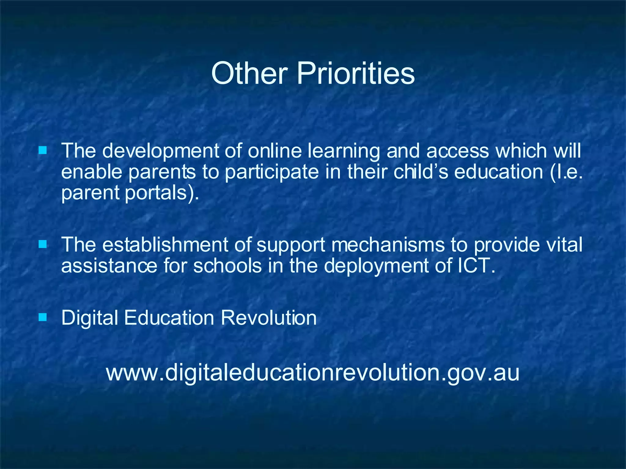 Other Priorities The development of online learning and access which will enable parents to participate in their child’s education (I.e. parent portals). The establishment of support mechanisms to provide vital assistance for schools in the deployment of ICT. Digital Education Revolution www.digitaleducationrevolution.gov.au 