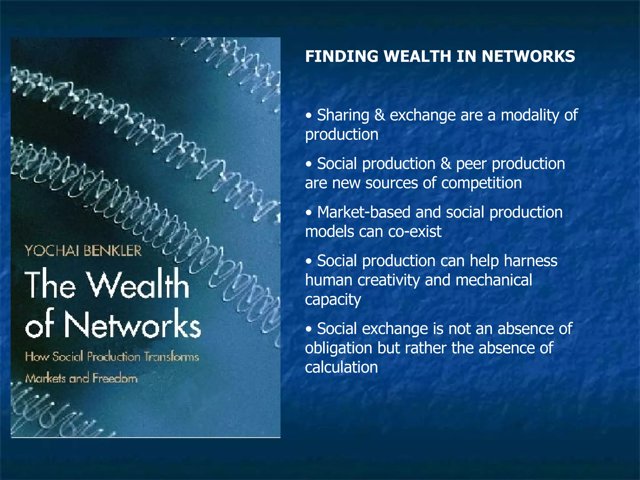 FINDING WEALTH IN NETWORKS Sharing & exchange are a modality of production Social production & peer production are new sources of competition Market-based and social production models can co-exist Social production can help harness human creativity and mechanical capacity Social exchange is not an absence of obligation but rather the absence of calculation 
