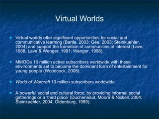 Virtual Worlds Virtual worlds offer significant opportunities for social and communicative learning (Bartle, 2003; Gee, 2003; Steinkuehler, 2004) and support the formation of communities of interest (Lave, 1988; Lave & Wenger, 1991; Wenger, 1998).  MMOGs 16 million active subscribers worldwide with these environments set to become the dominant form of entertainment for young people (Woodcock, 2008).  World of Warcraft  10 million subscribers worldwide.  A  powerful social and cultural force, by providing informal social gatherings or a ‘third place’ (Ducheneaut, Moore &   Nickell, 2004; Steinkuehler, 2004, Oldenburg, 1989). 